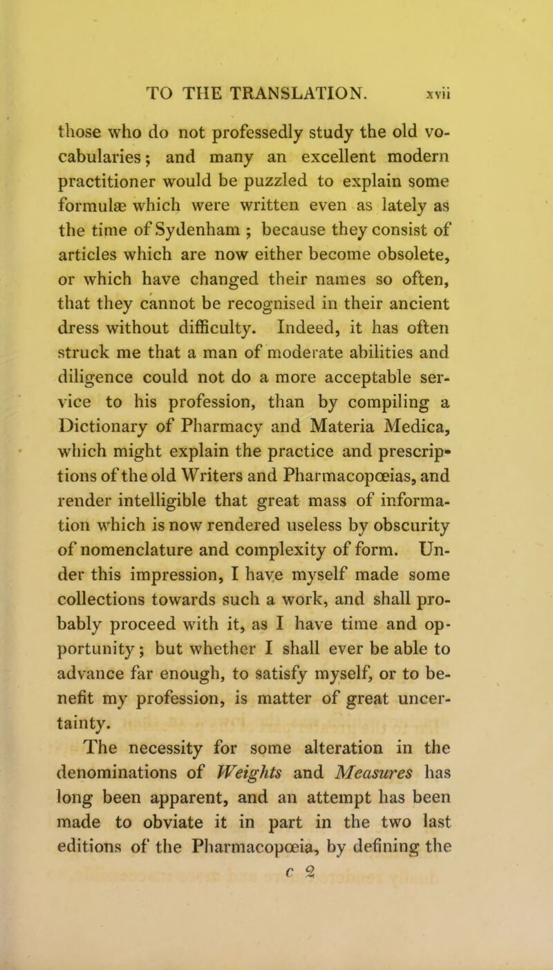 those who do not professedly study the old vo- cabularies ; and many an excellent modern practitioner would be puzzled to explain some formulae which were written even as lately as the time of Sydenham ; because they consist of articles which are now either become obsolete, or which have changed their names so often, that they cannot be recognised in their ancient dress without difficulty. Indeed, it has often struck me that a man of moderate abilities and diligence could not do a more acceptable ser- vice to his profession, than by compiling a Dictionary of Pharmacy and Materia Medica, which might explain the practice and prescrip- tions of the old Writers and Pharmacopoeias, and render intelligible that great mass of informa- tion which is now rendered useless by obscurity of nomenclature and complexity of form. Un- der this impression, I have myself made some collections towards such a work, and shall pro- bably proceed with it, as I have time and op- portunity ; but whether I shall ever be able to advance far enough, to satisfy myself, or to be- nefit my profession, is matter of great uncer- tainty. The necessity for some alteration in the denominations of Weights and Measures has long been apparent, and an attempt has been made to obviate it in part in the two last editions of the Pharmacopoeia, by defining the c Z