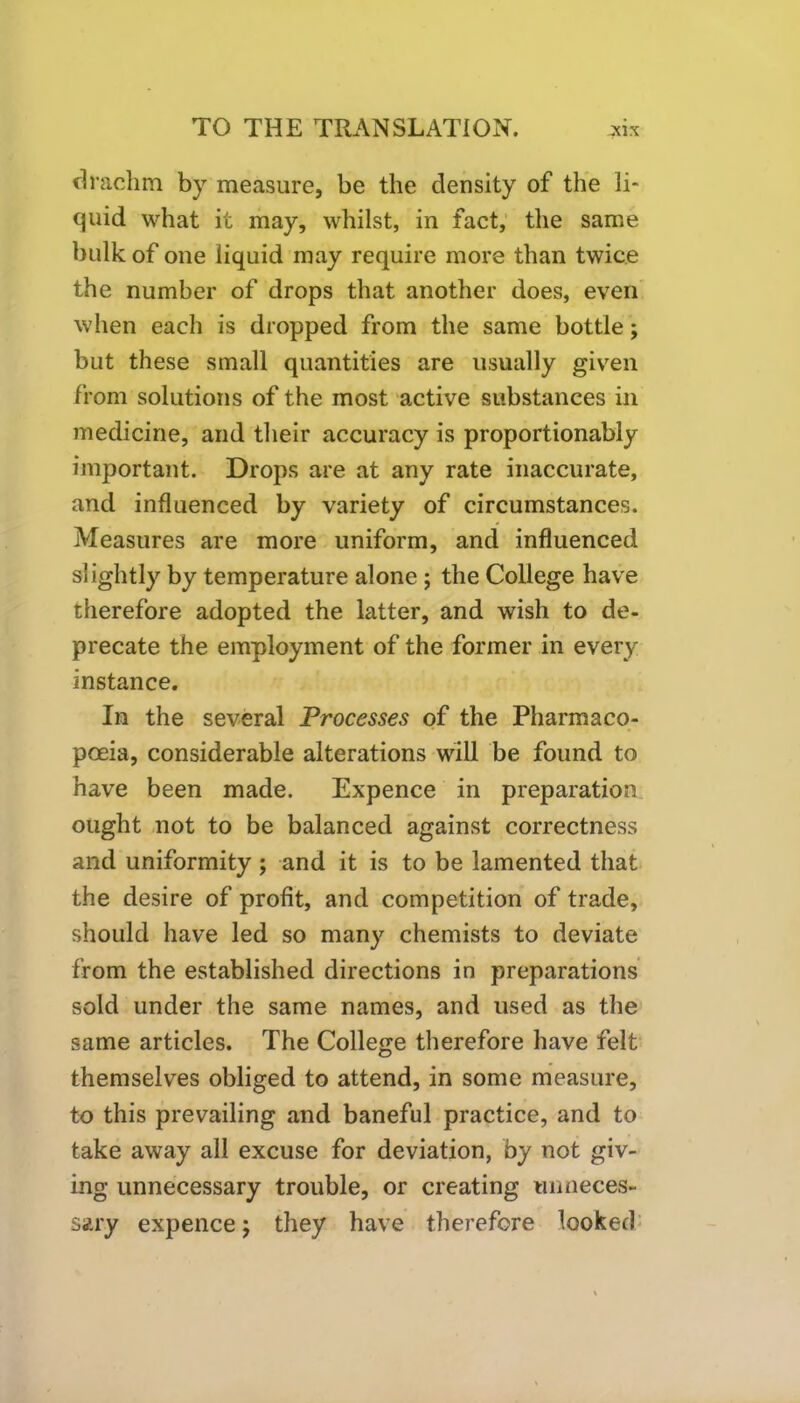 drachm by measure, be the density of the li* quid what it may, whilst, in fact, the same bulk of one liquid may require more than twice the number of drops that another does, even when each is dropped from the same bottle; but these small quantities are usually given from solutions of the most active substances in medicine, and their accuracy is proportionably important. Drops are at any rate inaccurate, and influenced by variety of circumstances. Measures are more uniform, and influenced slightly by temperature alone ; the College have therefore adopted the latter, and wish to de- precate the employment of the former in every instance. In the several Processes of the Pharmaco- poeia, considerable alterations will be found to have been made. Expence in preparation ought not to be balanced against correctness and uniformity; and it is to be lamented that the desire of profit, and competition of trade, should have led so many chemists to deviate from the established directions in preparations sold under the same names, and used as the same articles. The College therefore have felt themselves obliged to attend, in some measure, to this prevailing and baneful practice, and to take away all excuse for deviation, by not giv- ing unnecessary trouble, or creating unneces- sary expence j they have therefore looked