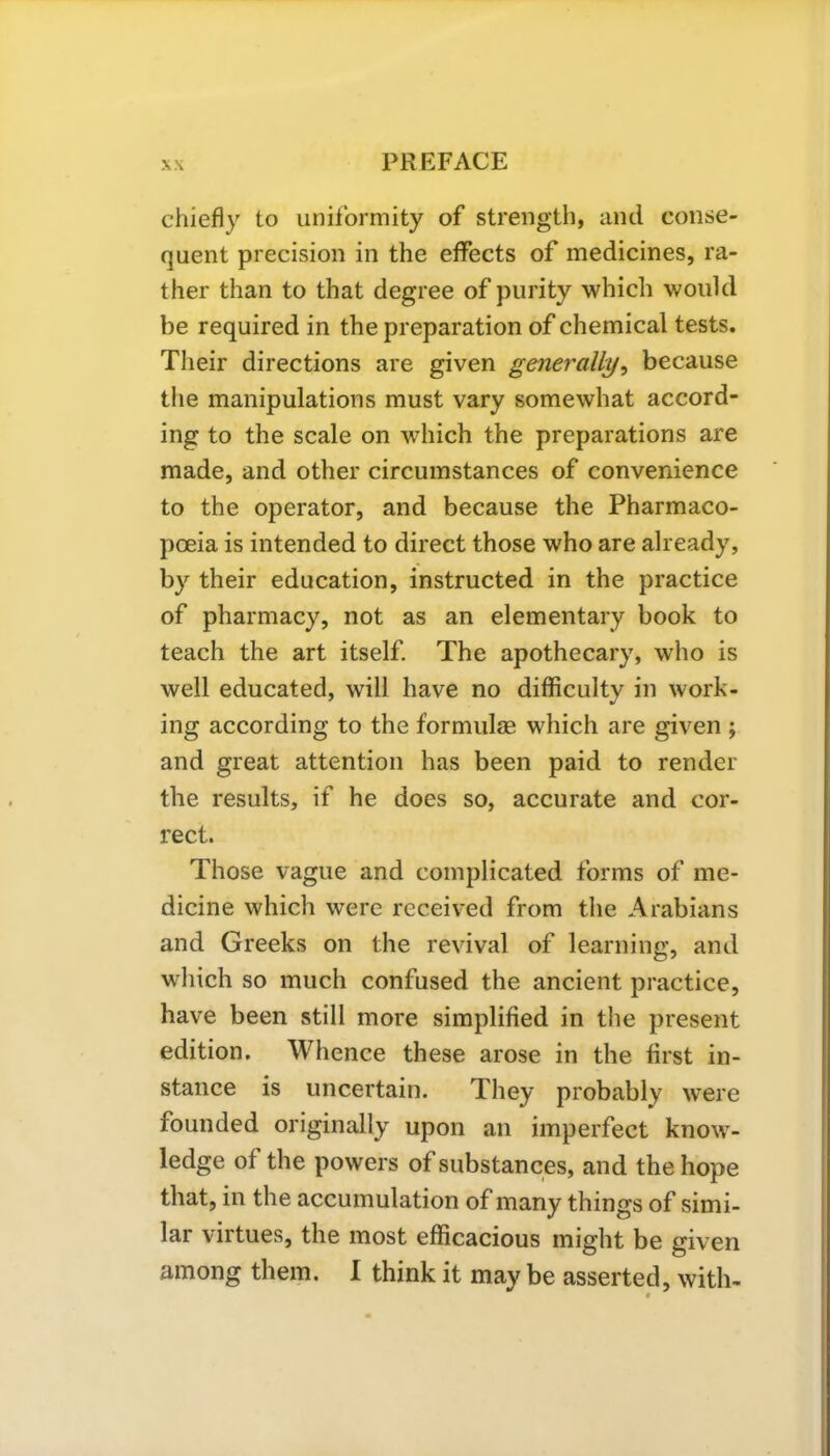 chiefly to uniformity of strength, and conse- quent precision in the effects of medicines, ra- ther than to that degree of purity which would be required in the preparation of chemical tests. Their directions are given generally, because the manipulations must vary somewhat accord- ing to the scale on which the preparations are made, and other circumstances of convenience to the operator, and because the Pharmaco- poeia is intended to direct those who are already, by their education, instructed in the practice of pharmacy, not as an elementary book to teach the art itself. The apothecary, who is well educated, will have no difficulty in work- ing according to the formulae which are given ; and great attention has been paid to render the results, if he does so, accurate and cor- rect. Those vague and complicated forms of me- dicine which were received from the Arabians and Greeks on the revival of learning, and which so much confused the ancient practice, have been still more simplified in the present edition. Whence these arose in the first in- stance is uncertain. They probably were founded originally upon an imperfect know- ledge of the powers of substances, and the hope that, in the accumulation of many things of simi- lar virtues, the most efficacious might be given among them. I think it maybe asserted, with- ♦