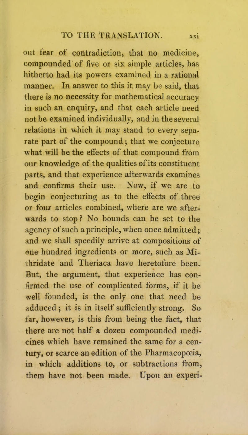 out fear of contradiction, that no medicine, compounded of five or six simple articles, has hitherto had its powers examined in a rational manner. In answer to this it may be said, that there is no necessity for mathematical accuracy in such an enquiry, and that each article need not be examined individually, and in the several relations in which it may stand to every sepa- rate part of the compound; that we conjecture what will be the effects of that compound from our knowledge of the qualities of its constituent parts, and that experience afterwards examines and confirms their use. Now, if we are to begin conjecturing as to the effects of three or four* articles combined, where are we after- wards to stop ? No bounds can be set to the agency of such a principle, when once admitted; and we shall speedily arrive at compositions of 'me hundred ingredients or more, such as Mi- chridate and Theriaca have heretofore been. But, the argument, that experience has con- firmed the use of complicated forms, if it be well founded, is the only one that need be adduced; it is in itself sufficiently strong. So far, however, is this from being the fact, that there are not half a dozen compounded medi- cines which have remained the same for a cen- tury, or scarce an edition of the Pharmacopoeia, in which additions to, or subtractions from, them have not been made. Upon an experi-