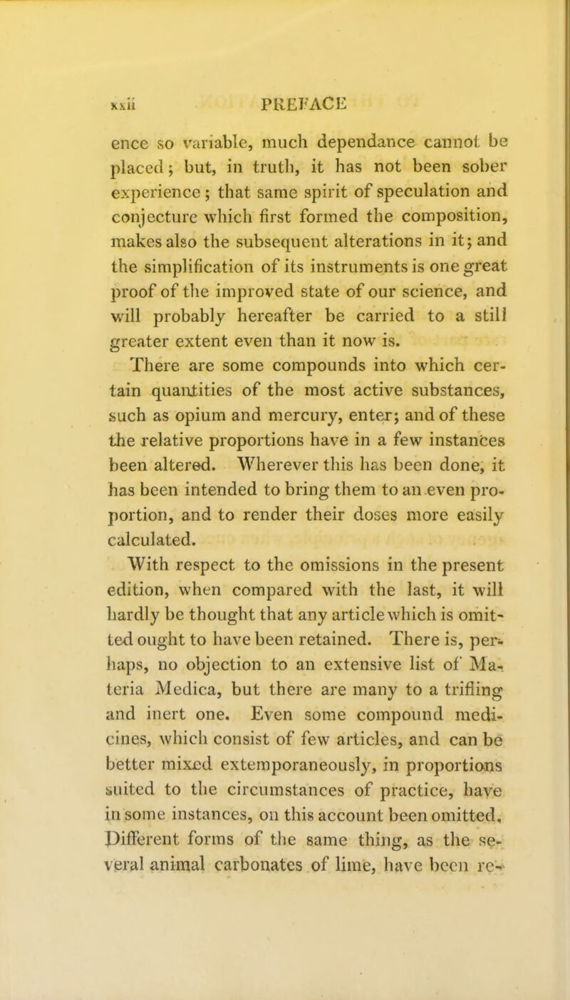 ence so variable, much dependance cannot be placed; but, in truth, it has not been sober experience; that same spirit of speculation and conjecture which first formed the composition, makes also the subsequent alterations in it; and the simplification of its instruments is one great proof of the improved state of our science, and will probably hereafter be carried to a still greater extent even than it now is. There are some compounds into which cer- tain quantities of the most active substances, such as opium and mercury, enter; and of these the relative proportions have in a few instances been altered. Wherever this has been done, it has been intended to bring them to an even pro- portion, and to render their doses more easily calculated. With respect to the omissions in the present edition, when compared with the last, it will hardly be thought that any article which is omit- ted ought to have been retained. There is, per- haps, no objection to an extensive list of Ma- teria Medica, but there are many to a trifling and inert one. Even some compound medi- cines, which consist of few articles, and can be better mixed extemporaneously, in proportions suited to the circumstances of practice, have in some instances, on this account been omitted. Different forms of the same thing, as the se- veral animal carbonates of lime, have been re-