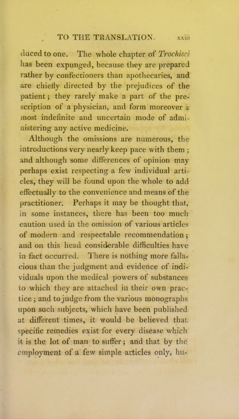 Raced to one. The whole chapter of Trochisci has been expunged, because they are prepared rather by confectioners than apothecaries, and are chiefly directed by the prejudices of the patient; they rarely make a part of the pre- scription of a physician, and form moreover a most indefinite and uncertain mode of admi- nistering any active medicine. Although the omissions are numerous, the introductions very nearly keep pace with them ; and although some differences of opinion may perhaps exist respecting a few individual arti- cles, they will be found upon the whole to add effectually to the convenience and means of the practitioner. Perhaps it may be thought that, in some instances, there has been too much caution used in the omission of various articles of modern and respectable recommendation; and on this head considerable difficulties have in fact occurred. There is nothing more falla- cious than the judgment and evidence of indi- viduals upon the medical powers of substances to which they are attached in their own prac- tice ; and to judge from the various monographs upon such subjects, which have been published at different times, it would be believed that specific remedies exist for every disease which it is the lot of man to suffer; and that by the employment of a few simple articles only, hu-