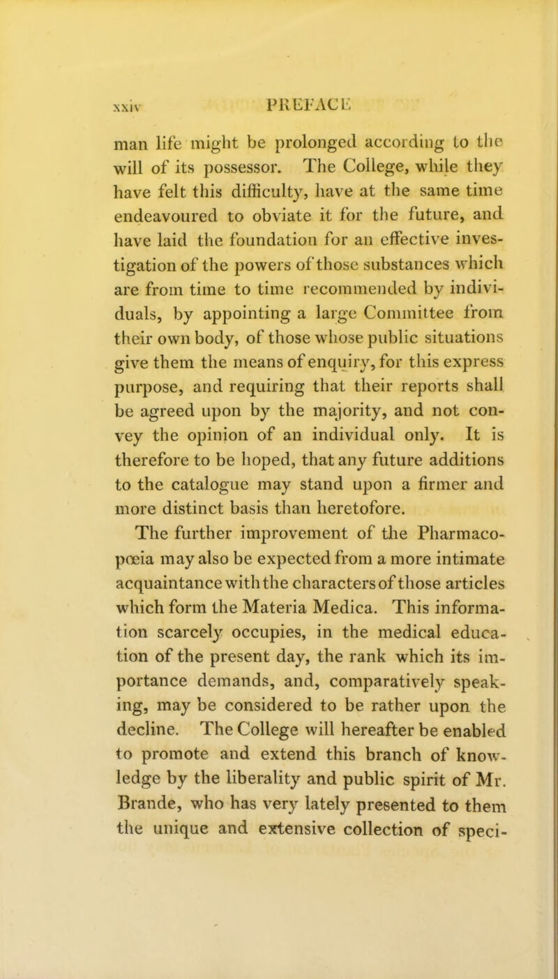 PREP AC Li man life might be prolonged according to the will of its possessor. The College, while they have felt this difficulty, have at the same time endeavoured to obviate it for the future, and have laid the foundation for an effective inves- tigation of the powers of those substances which are from time to time recommended by indivi- duals, by appointing a large Committee from their own body, of those whose public situations give them the means of enquiry, for this express purpose, and requiring that their reports shall be agreed upon by the majority, and not con- vey the opinion of an individual only. It is therefore to be hoped, that any future additions to the catalogue may stand upon a firmer and more distinct basis than heretofore. The further improvement of the Pharmaco- poeia may also be expected from a more intimate acquaintance with the characters of those articles which form the Materia Medica. This informa- tion scarcely occupies, in the medical educa- tion of the present day, the rank which its im- portance demands, and, comparatively speak- ing, may be considered to be rather upon the decline. The College will hereafter be enabled to promote and extend this branch of know- ledge by the liberality and public spirit of Mr. Brande, who has very lately presented to them the unique and extensive collection of speci-