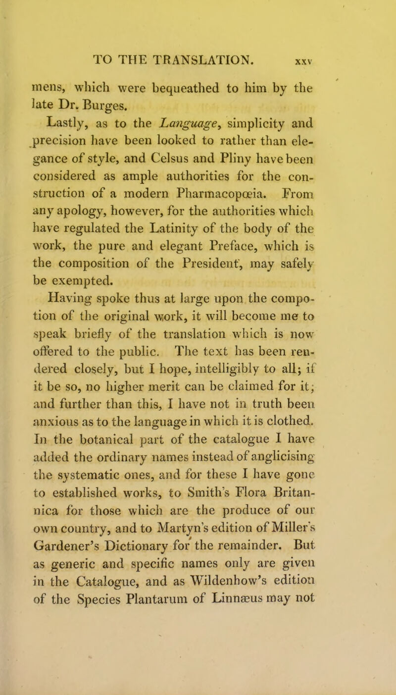 mens, which were bequeathed to him by the late Dr. Burges. Lastly, as to the Language, simplicity and precision have been looked to rather than ele- gance of style, and Celsus and Pliny have been considered as ample authorities for the con- struction of a modern Pharmacopoeia. From any apology, however, for the authorities which have regulated the Latinity of the body of the work, the pure and elegant Preface, which is the composition of the President, may safely be exempted. Having spoke thus at large upon the compo- tion of the original work, it will become me to speak briefly of the translation which is now offered to the public. The text has been ren- dered closely, but I hope, intelligibly to all; if it be so, no higher merit can be claimed for it; and further than this, I have not in truth been anxious as to the language in which it is clothed. In the botanical part of the catalogue I have added the ordinary names instead of anglicising the systematic ones, and for these I have gone to established works, to Smith’s Flora Britan- nica for those which are the produce of our own country, and to Martyn’s edition of Millers Gardener’s Dictionary for the remainder. But as generic and specific names only are given in the Catalogue, and as Wildenhow’s edition of the Species Plantarum of Linnaeus may not