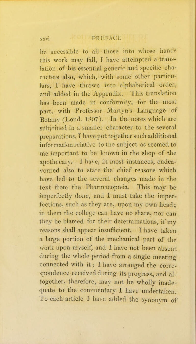 be accessible to all those into whose hands this work may fall, I have attempted a trans- lation of his essential generic and specific cha- racters also, which, with some other particu- lars, I have thrown into alphabetical order, and added in the Appendix. This translation has been made in conformity, for the most part, with Professor Martyn's Language of Botany (Loud. 1807). In the notes which are subjoined in a smaller character to the several preparations, I have put together such additional information relative to the subject as seemed to me important to be known in the shop of the apothecary. I have, in most instances, endea- voured also to state the chief reasons which have led to the several changes made in the text from the Pharmacopoeia. This may be imperfectly done, and I must take the imper- fections, such as they are, upon my own head; in them the college can have no share, nor can they be blamed for their determinations, if my reasons shall appear insufficient. I have taken a large portion of the mechanical part of the work upon myself, and I have not been absent during the whole period from a single meeting connected with it; I have arranged the corre- spondence received during its progress, and al- together, therefore, may not be wholly inade- quate to the commentary I have undertaken. To each article I have added the synonym of