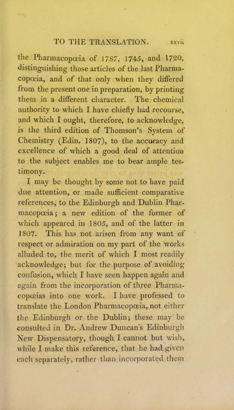 the Pharmacopoeia of 1787, 1745, and 1720, distinguishing those articles of the last Pharma- copoeia, and of that only when they differed from the present one in preparation, by printing them in a different character. The chemical authority to which I have chiefly had recourse, and which I ought, therefore, to acknowledge, is the third edition of Thomson’s System of Chemistry (Edin. 1807), to the accuracy and excellence of which a good deal of attention to the subject enables me to bear ample tes- timony. I may be thought by some not to have paid due attention, or made sufficient comparative references, to the Edinburgh and Dublin Phar- macopoeia; a new edition of the former of which appeared in 1805, and of the latter in 1807. This has not arisen from any want of respect or admiration on my part of the works alluded to, the merit of which I most readily acknowledge; but for the purpose of avoiding confusion, which I have seen happen again and again from the incorporation of three Pharma- copoeias into one work. I have professed to translate the London Pharmacopoeia, not either the Edinburgh or the Dublin; these may be consulted in Dr. Andrew Duncan's Edinburgh New Dispensatory, though I cannot but wish, while I make this reference, that he had given each separately, rather than incorporated them