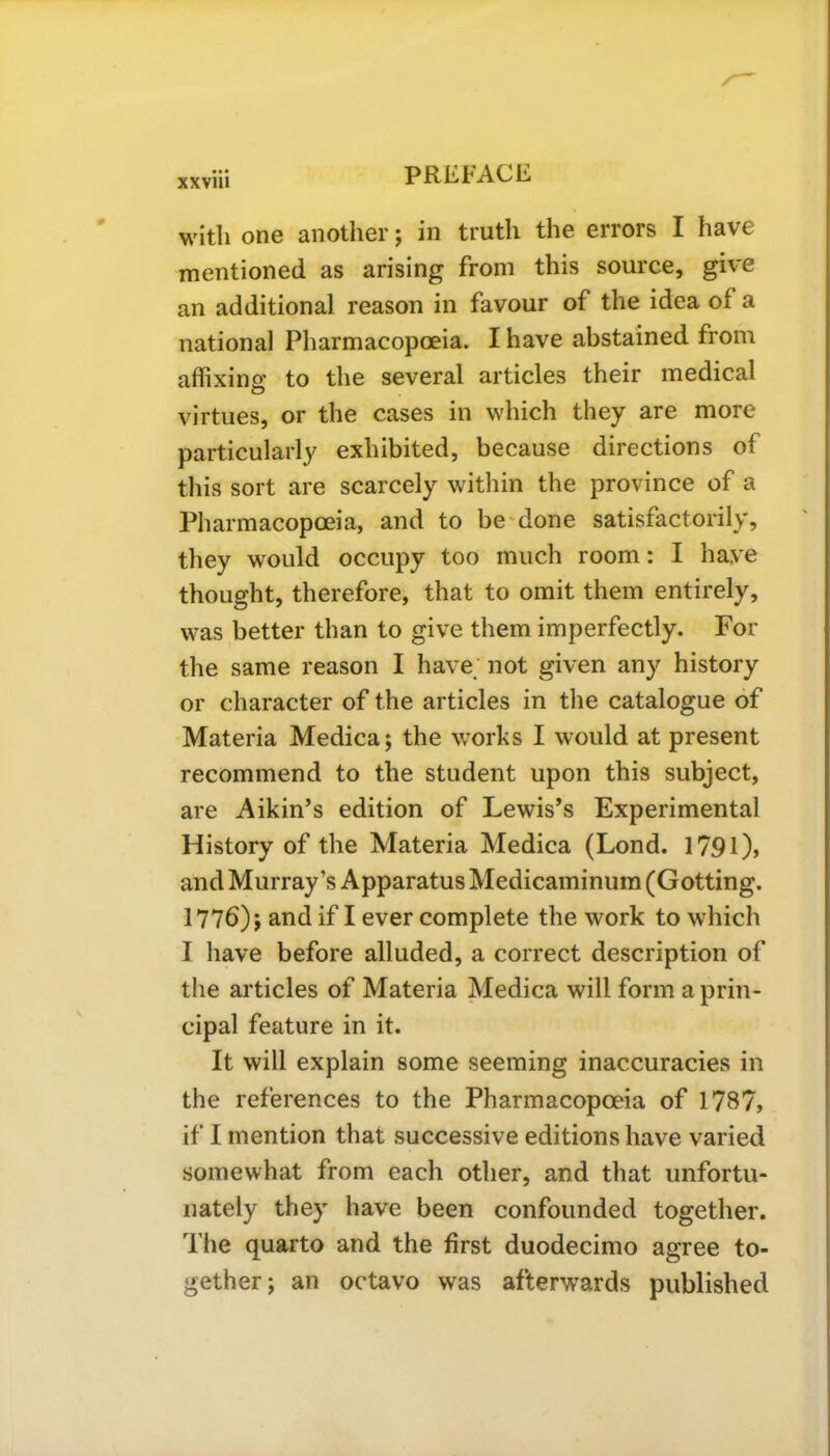 with one another; in truth the errors I have mentioned as arising from this source, give an additional reason in favour of the idea of a national Pharmacopoeia. I have abstained from affixing to the several articles their medical virtues, or the cases in which they are more particularly exhibited, because directions of this sort are scarcely within the province of a Pharmacopoeia, and to be done satisfactorily, they would occupy too much room: I have thought, therefore, that to omit them entirely, was better than to give them imperfectly. For the same reason I have not given any history or character of the articles in the catalogue of Materia Medica; the works I w'ould at present recommend to the student upon this subject, are Aikin’s edition of Lewis’s Experimental History of the Materia Medica (Lond. 1791), and Murray’s Apparatus Medicaminum (Gotting. 1776); and if I ever complete the work to which I have before alluded, a correct description of the articles of Materia Medica will form a prin- cipal feature in it. It will explain some seeming inaccuracies in the references to the Pharmacopoeia of 178?, if I mention that successive editions have varied somewhat from each other, and that unfortu- nately they have been confounded together. The quarto and the first duodecimo agree to- gether; an octavo was afterwards published