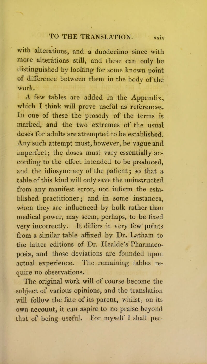 XXIX with alterations, and a duodecimo since with more alterations still, and these can only be distinguished by looking for some known point of difference between them in the body of the work. A few tables are added in the Appendix, which I think will prove useful as references. In one of these the prosody of the terms is marked, and the two extremes of the usual doses for adults are attempted to be established. Any such attempt must, however, be vague and imperfect; the doses must vary essentially ac- cording to the effect intended to be produced, and the idiosyncracy of the patient; so that a table of this kind will only save the uninstructed from any manifest error, not inform the esta- blished practitioner; and in some instances, when they are influenced by bulk rather than medical power, may seem, perhaps, to be fixed very incorrectly. It differs in very few points from a similar table affixed by Dr. Latham to the latter editions of Dr. Healde’s Pharmaco- poeia, and those deviations are founded upon actual experience. The remaining tables re- quire no observations. The original work will of course become the subject of various opinions, and the translation will follow the fate of its parent, whilst, on its own account, it can aspire to no praise beyond that of being useful. For myself I shall per-