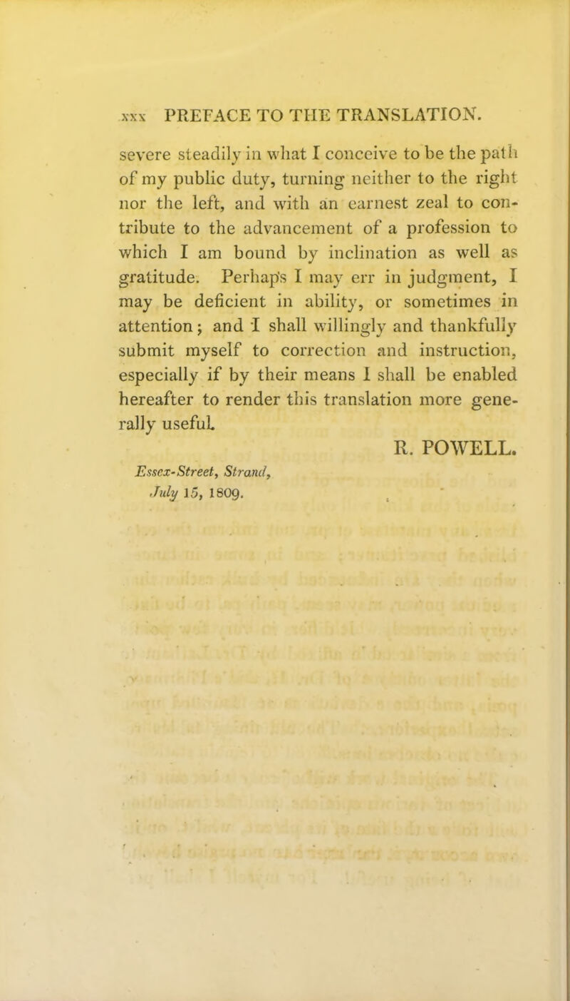 severe steadily in vvliat I conceive to be the path of my public duty, turning neither to the right nor the left, and with an earnest zeal to con- tribute to the advancement of a profession to which I am bound by inclination as well as gratitude. Perhap's I may err in judgment, I may be deficient in ability, or sometimes in attention; and I shall willingly and thankfully submit myself to correction and instruction, especially if by their means 1 shall be enabled hereafter to render this translation more gene- rally useful R. POWELL. Essex-Street, Strand, July 15, I8O9.