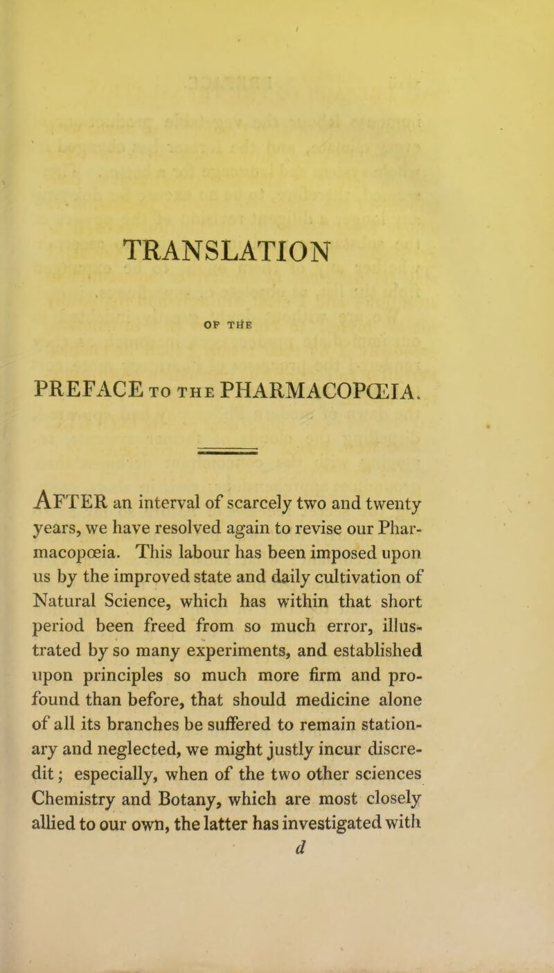 TRANSLATION OP THE PREFACE to the PHARMACOPOEIA. AFTER an interval of scarcely two and twenty years, we have resolved again to revise our Phar- macopoeia. This labour has been imposed upon us by the improved state and daily cultivation of Natural Science, which has within that short period been freed from so much error, illus- trated by so many experiments, and established upon principles so much more firm and pro- found than before, that should medicine alone of all its branches be suffered to remain station- ary and neglected, we might justly incur discre- dit ; especially, when of the two other sciences Chemistry and Botany, which are most closely allied to our own, the latter has investigated with d