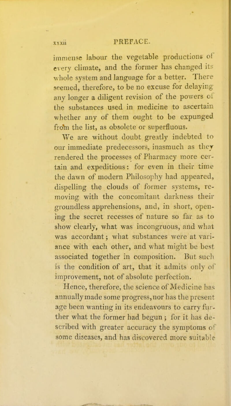 immense labour the vegetable productions ol every climate, and the former has changed its whole system and language for a better. There seemed, therefore, to be no excuse for delaying any longer a diligent revision of the powers of the substances used in medicine to ascertain whether any of them ought to be expunged froYn the list, as obsolete or superfluous. We are without doubt greatly indebted to our immediate predecessors, inasmuch as they rendered the processes of Pharmacy more cer- tain and expeditious: for even in their time the dawn of modern Philosophy had appeared, dispelling the clouds of former systems, re- moving with the concomitant darkness their groundless apprehensions, and, in short, open- ing: the secret recesses of nature so far as to show clearly, what was incongruous, and what was accordant; what substances were at vari- ance with each other, and what might be best associated together in composition. But such is the condition of art, that it admits only of' improvement, not of absolute perfection. Hence, therefore, the science of Medicine has annually made some progress, nor has the present age been wanting in its endeavours to carry fur- ther what the former had begun ; for it has de- scribed with greater accuracy the symptoms of some diseases, and has discovered more suitable