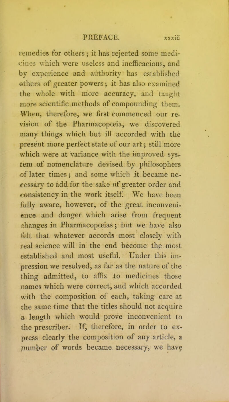 remedies for others; it has rejected some medi- cines which were useless and inefficacious, and by experience and authority has established others of greater powers; it has also examined the whole with more accuracy, and taught more scientific methods of compounding them. When, therefore, we first commenced our re- vision of the Pharmacopoeia, we discovered many things which but ill accorded with the present more perfect state of our art; still more which were at variance with the improved sys- tem of nomenclature devised by philosophers of later times; and some which it became ne- cessary to add for the sake of greater order and consistency in the work itself. W^e have been fully aware, however, of the great inconveni- ence and danger which arise from frequent changes in Pharmacopoeias; but we have also felt that whatever accords most closely with real science will in the end become the most established and most useful. Under this im- pression we resolved, as far as the nature of the thing admitted, to affix to medicines those names which were correct, and which accorded with the composition of each, taking care at the same time that the titles should not acquire a length which would prove inconvenient to the prescriber. If, therefore, in order to ex- press clearly the composition of any article, a number of words became necessary, we hav$ «