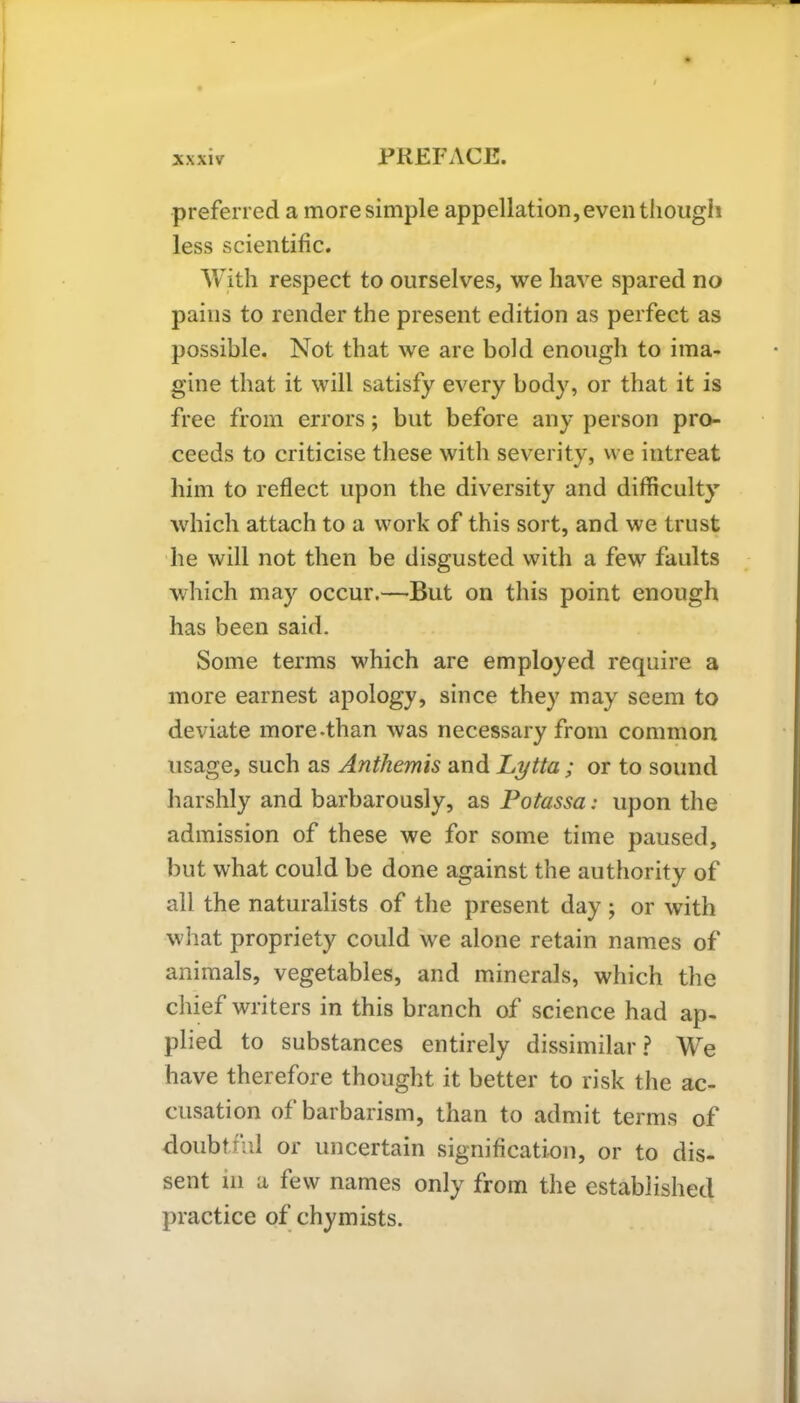 preferred a more simple appellation, even though less scientific. With respect to ourselves, we have spared no pains to render the present edition as perfect as possible. Not that we are bold enough to ima- gine that it will satisfy every body, or that it is free from errors; but before any person pro- ceeds to criticise these with severity, we intreat him to reflect upon the diversity and difficulty which attach to a work of this sort, and we trust he will not then be disgusted with a few faults which may occur.—But on this point enough has been said. Some terms which are employed require a more earnest apology, since they may seem to deviate more-than was necessary from common usage, such as Anthemis and Lytta ; or to sound harshly and barbarously, as Potassa: upon the admission of these we for some time paused, but what could be done against the authority of all the naturalists of the present day ; or with what propriety could we alone retain names of animals, vegetables, and minerals, which the chief writers in this branch of science had ap- plied to substances entirely dissimilar ? We have therefore thought it better to risk the ac- cusation of barbarism, than to admit terms of doubtful or uncertain signification, or to dis- sent in a few names only from the established practice of chymists.