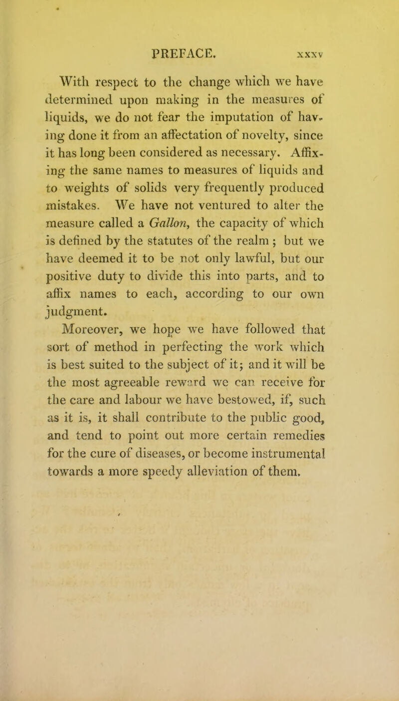 With respect to the change which we have determined upon making in the measures of liquids, we do not fear the imputation of hav- ing done it from an affectation of novelty, since it has long been considered as necessary. Affix- ing the same names to measures of liquids and to weights of solids very frequently produced mistakes. We have not ventured to alter the measure called a Gallon, the capacity of which is defined by the statutes of the realm ; but we have deemed it to be not only lawful, but our positive duty to divide this into parts, and to affix names to each, according to our own judgment. Moreover, we hope we have followed that sort of method in perfecting the work which is best suited to the subject of it; and it will be the most agreeable reward we can receive for the care and labour we have bestowed, if, such as it is, it shall contribute to the public good, and tend to point out more certain remedies for the cure of diseases, or become instrumental towards a more speedy alleviation of them.