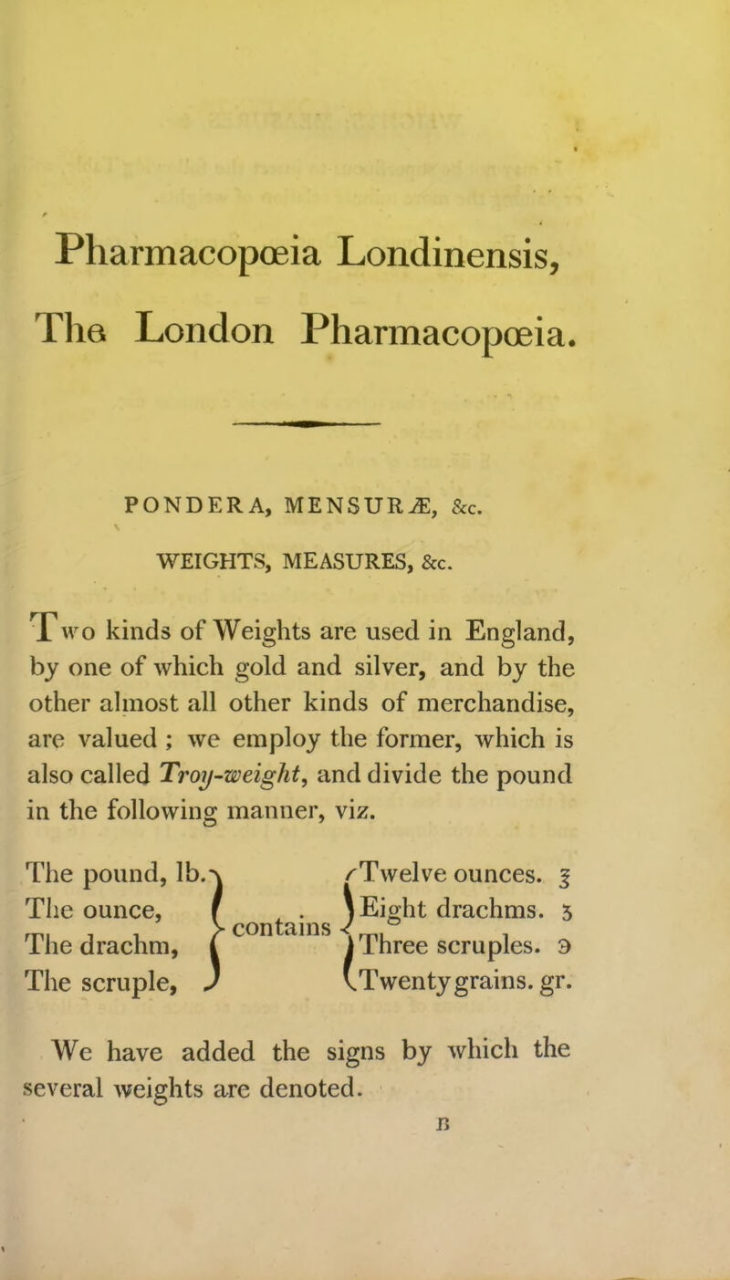 Pharmacopoeia Londinensis, The London Pharmacopoeia. PONDERA, MENSURiE, &c. WEIGHTS, MEASURES, &c. Two kinds of Weights are used in England, by one of which gold and silver, and by the other almost all other kinds of merchandise, are valued ; we employ the former, which is also called Troy-weight, and divide the pound in the following manner, viz. The pound, lb. The ounce, The drachm, The scruple, ) contains ^Twelve ounces, f JEigl it drachms. 5 i Three scruples. 3 vTwenty grains, gr. We have added the signs by which the several weights are denoted. 15