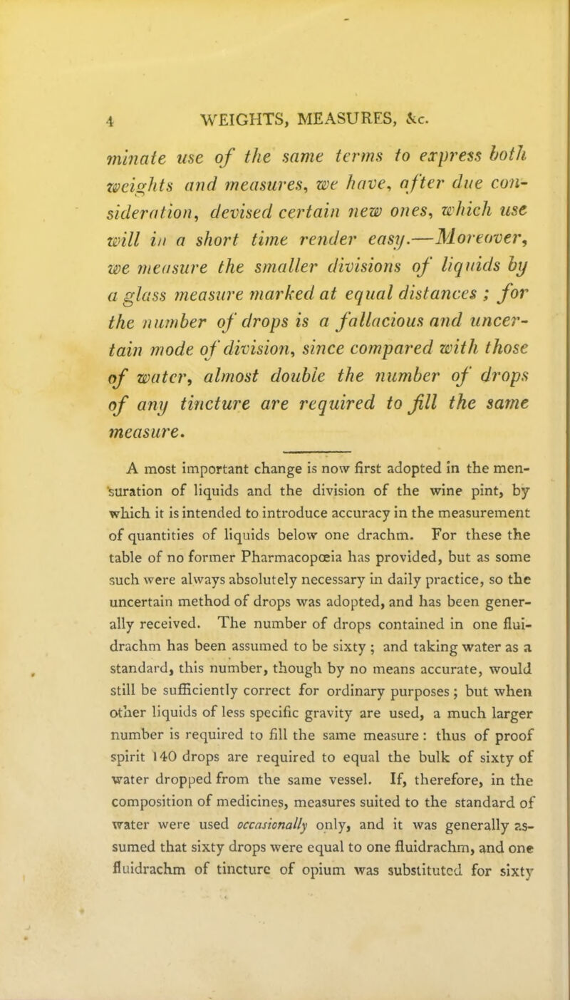 minaie use of the same terms to express both weights and measures, we have, after due con- sideration, devised certain new ones, which use will in a short time render easy.—Moreover, we measure the smaller divisions of liquids by a glass measure marked at equal distances ; for the number of drops is a fallacious and uncer- tain mode of division, since compared with those of water, almost double the number of drops of any tincture are required to fill the same measure. A most important change is now first adopted in the men- suration of liquids and the division of the wine pint, by which it is intended to introduce accuracy in the measurement of quantities of liquids below one drachm. For these the table of no former Pharmacopoeia has provided, but as some such were always absolutely necessary in daily practice, so the uncertain method of drops was adopted, and has been gener- ally received. The number of drops contained in one flui- drachm has been assumed to be sixty ; and taking water as a standard, this number, though by no means accurate, would still be sufficiently correct for ordinary purposes ; but when other liquids of less specific gravity are used, a much larger number is required to fill the same measure: thus of proof spirit 140 drops are required to equal the bulk of sixty of water dropped from the same vessel. If, therefore, in the composition of medicines, measures suited to the standard of water were used occasionally only, and it was generally as- sumed that sixty drops were equal to one fluidrachm, and one fluidrachm of tincture of opium was substituted for sixty