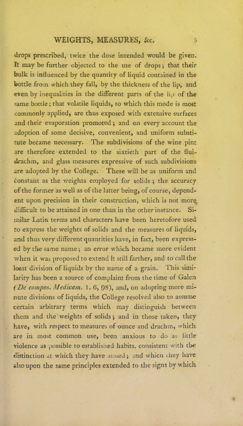 drops prescribed, twice the dose intended would be given. It may be further objected to the use of drops; that their bulk is influenced by the quantity of liquid contained in the bottle from which they fall, by the thickness of the lip, and even by inequalities in the different parts of the lip of the same bottle; that volatile liquids, to which this mode is most commonly applied, are thus exposed with extensive surfaces and their evaporation promoted; and on every account the adoption of some decisive, convenient, and uniform substi- tute became necessary. The subdivisions of the wine pint are therefore extended to the sixtieth part of the flui- drachm, and glass measures expressive of such subdivisions are adopted by the College. These will be as uniform and constant as the weights employed for solids ; the accuracy of the former as well as of the latter being, of course, depend- ent upon precision in their construction, which is not more difficult to be attained in one than in the other instance. Si- milar Latin terms and characters have been heretofore used to express the weights of solids and the measures of liquids, and thus very different quantities have, in fact, been express- ed by the same name ; an error which became more evident when it was proposed to extend it still farther, and to call the least division of liquids by the name of a grain. This simi- larity has been a source of complaint from the time of Galen (De compos. Medicam. 1. G, 98), and, on adopting more mi- nute divisions of liquids, the College resolved also to assume certain arbitrary terms which may distinguish between them and the weights of solids ; and in those taken, they have, with respect to measures of ounce and drachm, which are in most common use, been anxious to do as little violence as possible to establisned habits, consistent with the distinction at which they have .li ned; and whicn ihey have also upon the same principles extended to the signs by which