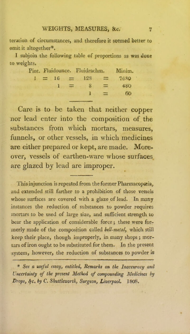 teration of circumstances, and therefore it seemed better to omit it altogether*. I subjoin the following table of proportions as was done to weights. Pint. Fluidounce. Fluidrachm. Minim. 1 = 16 = 12S = 7680 1 = 8 = 480 1 = 60 Care is to be taken that neither copper nor lead enter into the composition of the substances from which mortars, measures, funnels, or other vessels, in which medicines are either prepared or kept, are made. More- over, vessels of earthen-ware whose surfaces are glazed by lead are improper. This injunction is repeated from the former Pharmacopoeia, and extended still farther to a prohibition of those vessels whose surfaces are covered with a glaze of lead. In many instances the reduction of substances to powder requires mortars to be used of large size, and sufficient strength to bear the application of considerable force $ these were for- merly made of the composition called hell-metal, which still keep their place, though improperly, in many shops ; mor- tars of iron ought to be substituted for them. In the present system, however, the reduction of substances to powder is * See a useful essay, entitled, Remarks on the Inaccuracy and Uncertainty of the present Method of compounding Medicines by Drops, fyc. by C. Shuttlcxeorth, Surgeon, Liverpool. 1808.