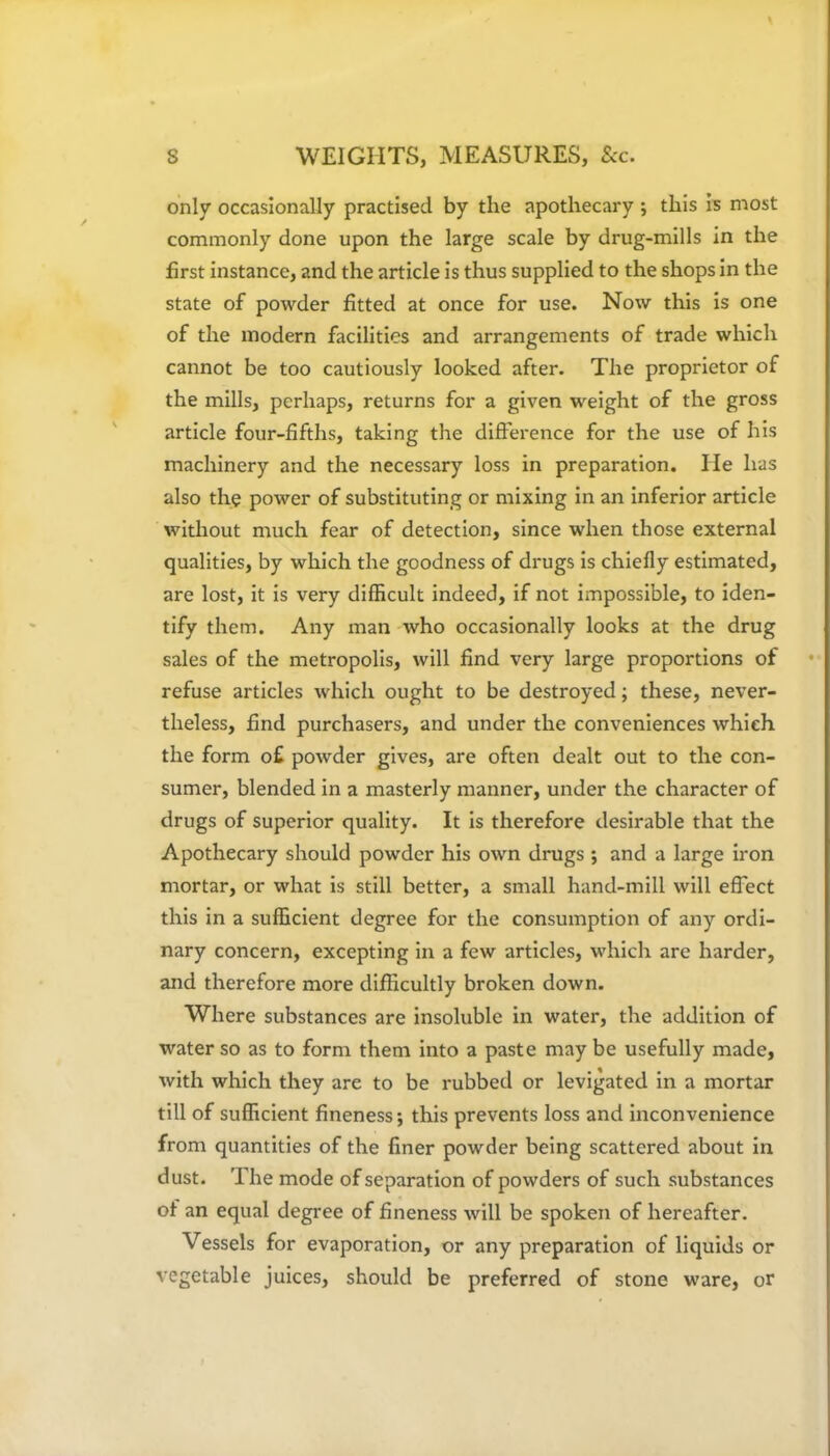 only occasionally practised by the apothecary ; this is most commonly done upon the large scale by drug-mills in the first instance, and the article is thus supplied to the shops in the state of powder fitted at once for use. Now this is one of the modern facilities and arrangements of trade which cannot be too cautiously looked after. The proprietor of the mills, perhaps, returns for a given weight of the gross article four-fifths, taking the difference for the use of his machinery and the necessary loss in preparation. lie has also the power of substituting or mixing in an inferior article without much fear of detection, since when those external qualities, by which the goodness of drugs is chiefly estimated, are lost, it is very difficult indeed, if not impossible, to iden- tify them. Any man who occasionally looks at the drug sales of the metropolis, will find very large proportions of refuse articles which ought to be destroyed; these, never- theless, find purchasers, and under the conveniences which the form o£ powder gives, are often dealt out to the con- sumer, blended in a masterly manner, under the character of drugs of superior quality. It is therefore desirable that the Apothecary should powder his own drugs ; and a large iron mortar, or what is still better, a small hand-mill will effect this in a sufficient degree for the consumption of any ordi- nary concern, excepting in a few articles, which are harder, and therefore more difficultly broken down. Where substances are insoluble in water, the addition of water so as to form them into a paste may be usefully made, with which they are to be rubbed or levigated in a mortar till of sufficient fineness; this prevents loss and inconvenience from quantities of the finer powder being scattered about in dust. The mode of separation of powders of such substances of an equal degree of fineness will be spoken of hereafter. Vessels for evaporation, or any preparation of liquids or vegetable juices, should be preferred of stone ware, or