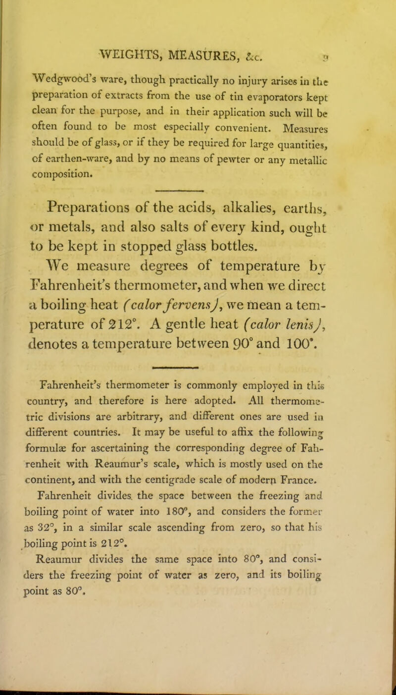 Wedgwood’s ware, though practically no injury arises in the preparation of extracts from the use of tin evaporators kept clean for the purpose, and in their application such will be often found to be most especially convenient. Measures should be of glass, or if they be required for large quantities, of earthen-ware, and by no means of pewter or any metallic composition. Preparations of the acids, alkalies, earths, or metals, and also salts of every kind, ought to be kept in stopped glass bottles. We measure degrees of temperature by Fahrenheit’s thermometer, and when we direct a boiling heat (calor fervensj, we mean a tem- perature of 212°. A gentle heat (calor lenisj, denotes a temperature between 90° and 100*. Fahrenheit’s thermometer is commonly employed in this country, and therefore is here adopted. All thermome- tric divisions are arbitrary, and different ones are used in different countries. It may be useful to affix the following formulae for ascertaining the corresponding degree of Fah- renheit with Reaumur’s scale, which is mostly used on the continent, and with the centigrade scale of modern France. Fahrenheit divides, the space between the freezing and boiling point of water into 180°, and considers the former as 32°, in a similar scale ascending from zero, so that his boiling point is 212°. Reaumur divides the same space into 80°, and consi- ders the freezing point of water as zero, and its boiling point as 80°.