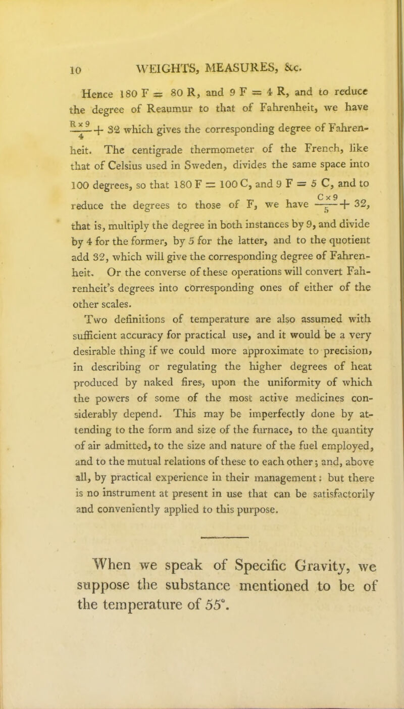 Hence 180 F = 80 R, and 9 F = 4 R, and to reduce the degree of Reaumur to that of Fahrenheit, we have —-f- 32 which gives the corresponding degree of Fahren- heit. The centigrade thermometer of the French, like that of Celsius used in Sweden, divides the same space into 100 degrees, so that 180 F ” 100 C, and 9 F = 5 C, and to C x 9 reduce the degrees to those of F, we have —-—[- 32, that is, multiply the degree in both instances by 9, and divide by 4 for the former, by 5 for the latter, and to the quotient add 32, which will give the corresponding degree of Fahren- heit. Or the converse of these operations will convert Fah- renheit’s degrees into corresponding ones of either of the other scales. Two definitions of temperature are also assumed with sufficient accuracy for practical use, and it would be a very desirable thing if we could more approximate to precision, in describing or regulating the higher degrees of heat produced by naked fires, upon the uniformity of which the powers of some of the most active medicines con- siderably depend. This may be imperfectly done by at- tending to the form and size of the furnace, to the quantity of air admitted, to the size and nature of the fuel employed, and to the mutual relations of these to each other; and, above all, by practical experience in their management: but there is no instrument at present in use that can be satisfactorily and conveniently applied to this purpose. When we speak of Specific Gravity, we suppose the substance mentioned to be of the temperature of 55°.