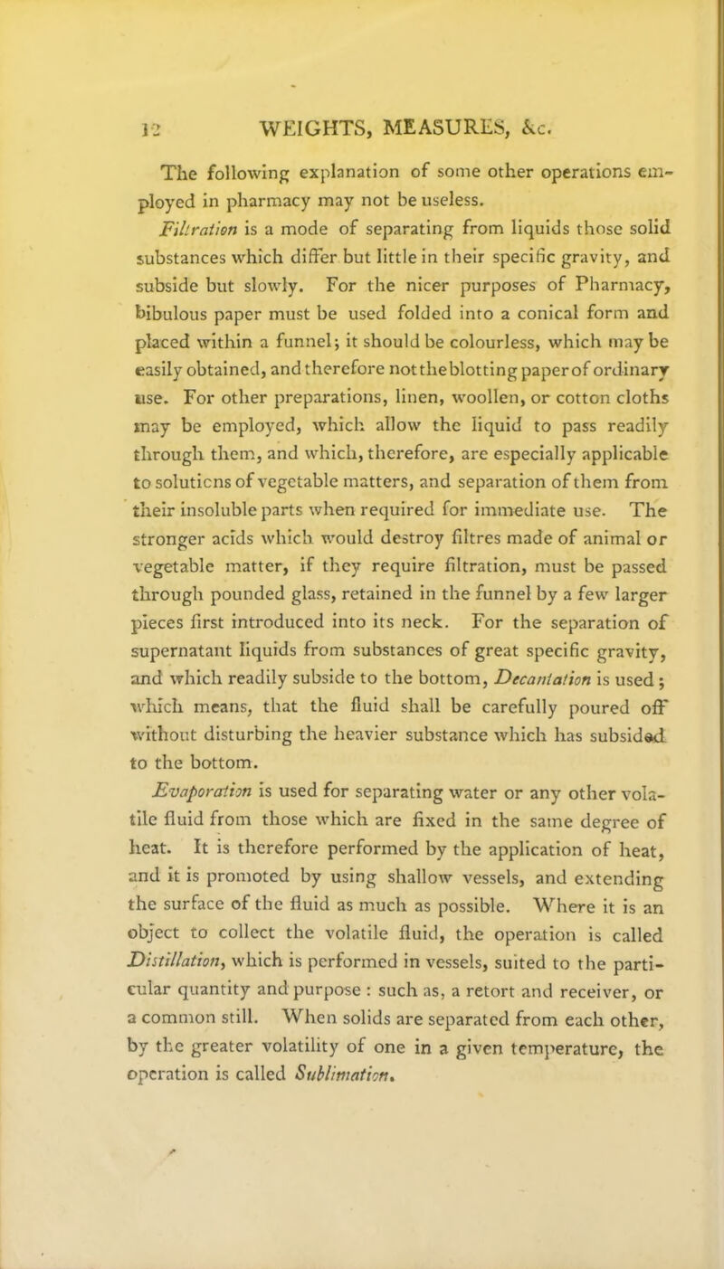 The following explanation of some other operations em- ployed in pharmacy may not be useless. Filtration is a mode of separating from liquids those solid substances which differ but little in their specific gravity, and subside but slowly. For the nicer purposes of Pharmacy, bibulous paper must be used folded into a conical form and placed within a funnel; it should be colourless, which maybe easily obtained, and therefore not the blotting paper of ordinary use. For other preparations, linen, woollen, or cotton cloths may be employed, which allow the liquid to pass readily through them, and which, therefore, are especially applicable to solutions of vegetable matters, and separation of them from their insoluble parts when required for immediate use. The stronger acids which would destroy fibres made of animal or vegetable matter, if they require filtration, must be passed through pounded glass, retained in the funnel by a few larger pieces first introduced into its neck. For the separation of supernatant liquids from substances of great specific gravity, and which readily subside to the bottom, Decantation is used ; which means, that the fluid shall be carefully poured off without disturbing the heavier substance which has subsided to the bottom. Evaporation is used for separating water or any other vola- tile fluid from those which are fixed in the same degree of heat. It is therefore performed by the application of heat, and it is promoted by using shallow vessels, and extending the surface of the fluid as much as possible. Where it is an object to collect the volatile fluid, the operation is called Distillation, which is performed in vessels, suited to the parti- cular quantity and purpose : such as, a retort and receiver, or a common still. When solids are separated from each other, by the greater volatility of one in a given temperature, the operation is called Sublimation*