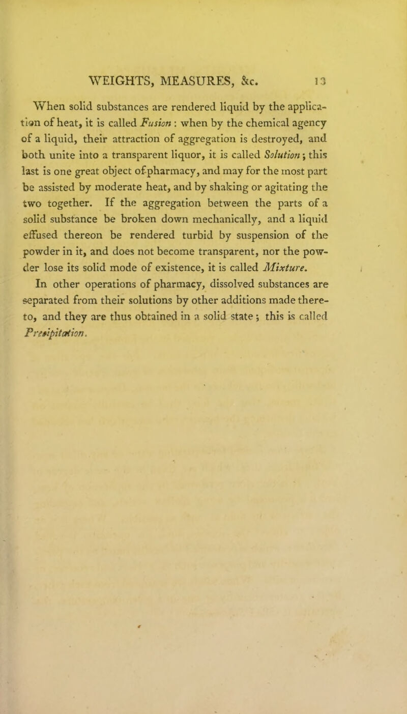 When solid substances are rendered liquid by the applica- tion of heat, it is called Fusion : when by the chemical agency of a liquid, their attraction of aggregation is destroyed, and both unite into a transparent liquor, it is called Solution; this last is one great object of pharmacy, and may for the most part be assisted by moderate heat, and by shaking or agitating the two together. If the aggregation between the parts of a solid substance be broken down mechanically, and a liquid effused thereon be rendered turbid by suspension of the powder in it, and does not become transparent, nor the pow- der lose its solid mode of existence, it is called Mixture. In other operations of pharmacy, dissolved substances are separated from their solutions by other additions made there- to, and they are thus obtained in a solid state; this is called Precipitation.