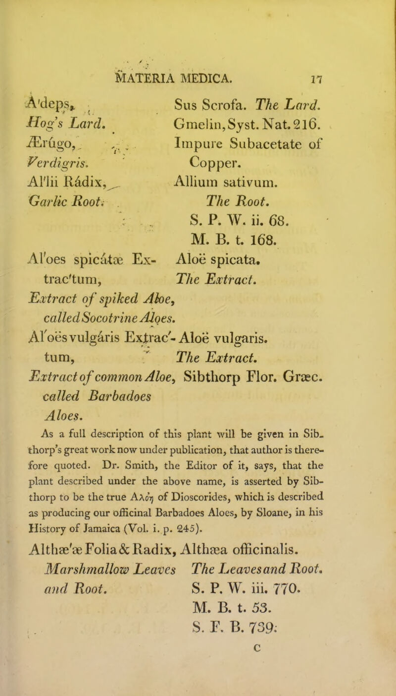 > - ■ MATERIA MEDICA. n A'deps* Hogs Lard. iErugo. ~ 7 <• Verdigris. Al'lii Rddix, ^ Garlic Root, Sus Scrofa. The Lard. Gmelin,Syst. Nat. 2l6. Impure Subacetate of Copper. Allium sativum. The Root. S. P. W. ii. 68. M. B. t. 168. Aloes spicatae Ex- Aloe spicata. trac'tum, The Extract. Extract of spiked Abe, called Socotrine Aloes. Al oes vulgaris Exjtrac-Aloe vulgaris, turn, The Extract. Extract of common Aloe, Sibthorp Flor. Graec. called Barbadoes Aloes. As a full description of this plant will be given in Sib_ thorp’s great work now under publication, that author is there- fore quoted. Dr. Smith, the Editor of it, says, that the plant described under the above name, is asserted by Sib- thorp to be the true Aaotj of Dioscorides, which is described as producing our officinal Barbadoes Aloes, by Sloane, in his History of Jamaica (Vol. i. p. 245). Althae'ae Folia & Radix, Altheca officinalis. Marshmallow Leaves The Leaves and Root, and Root. S. P. W. iii. 770. M. B. t. 53. S. F. B. 739. c