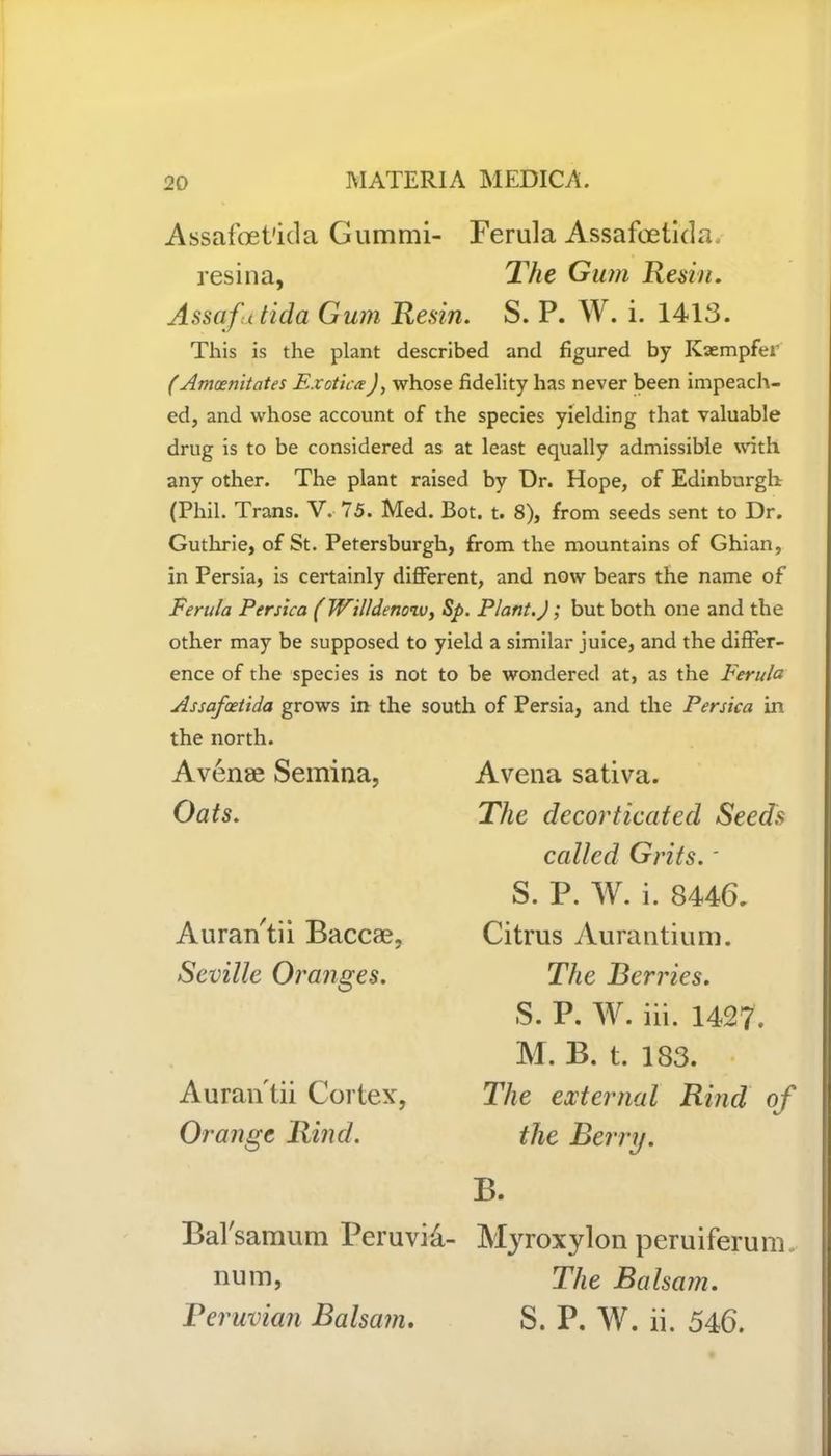 Assafoet'ida Gummi- Ferula Assafcetkla. resina, The Gum Resin. Assafutida Gum Resin. S. P. W. i. 1413. This is the plant described and figured by Kaempfer (Amoenitates ExoticaJ, whose fidelity has never been impeach- ed, and whose account of the species yielding that valuable drug is to be considered as at least equally admissible with any other. The plant raised by Dr. Hope, of Edinburgh (Phil. Trans. V. 75. Med. Bot. t. 8), from seeds sent to Dr. Guthrie, of St. Petersburgh, from the mountains of Ghian, in Persia, is certainly different, and now bears the name of Ferula Persica (Willdeno'iv, Sp. Plant.J; but both one and the other may be supposed to yield a similar juice, and the differ- ence of the species is not to be wondered at, as the Ferula Assafoeiida grows in the south of Persia, and the Persica in the north. Avenae Semina, Oats. Auran'tii Baccae, Seville Oranges. Auran tii Cortex, Orange Rind. A vena sativa. The decorticated Seeds called Grits. * S. P. W. i. 8446. Citrus Aurantium. The Berries. S. P. W. iii. 1427. M. B. t. 183. The external Rind of the Berry. B. Bal'samum Peruvi&- Myroxylon peruiferum. num, The Balsam. Feruvian Balsam. S. P. W. ii. 546.