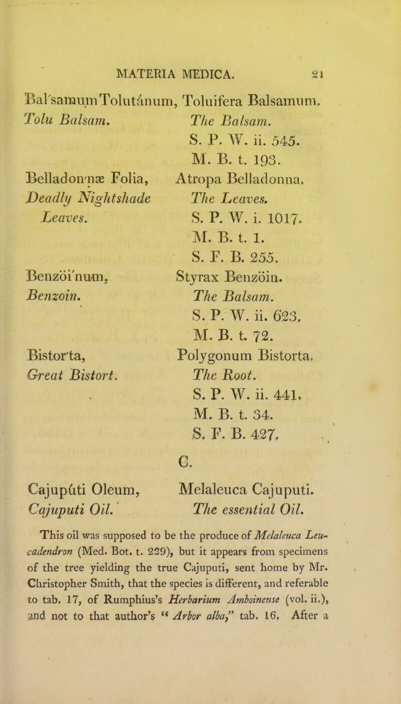 Bal'saraumTolut&num, Toluifera Balsam urn. Tolu Balsam. The Balsam. S. P. W. ii. 545. Belladonnas Folia, Deadly Nightshade Leaves. Benzoi'n urn, Benzoin. Bistor'ta, Great Bistort. Cajupfrti Oleum, Cajuputi Oil. M. B. t. 193. Atropa Belladonna. The Leaves. S. P. W. i. 1017. M. B. t. 1. S. F. B. 255. Styrax Benzoin. The Balsam. S. P. W. ii. 623. M. B. t. 72. Polygonum Bistorta. The Root. S. P. W. ii. 441. M. B. t. 34. S. F. B. 427. G. Melaleuca Cajuputi. The essential Oil. This oil was supposed to be the produce of Melaleuca Leu- cadendron (Med. Bot. t. 229), but it appears from specimens of the tree yielding the true Cajuputi, sent home by Mr. Christopher Smith, that the species is different, and referable to tab. 17, of Rumphius’s Herbarium Amboinense (vol. ii.), and not to that author’s Arbor alba” tab. 16. After a