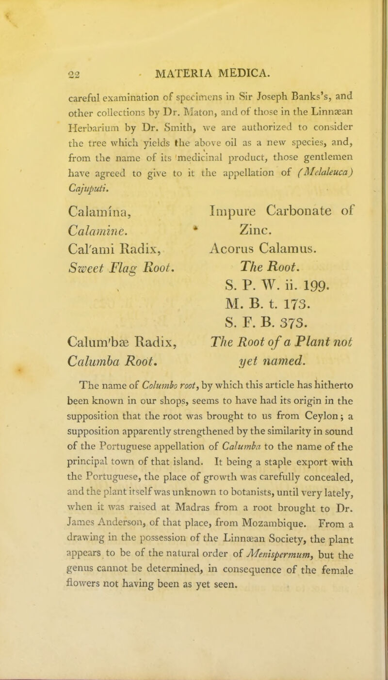 careful examination of specimens in Sir Joseph Banks’s, and other collections by Dr. Maton, and of those in the Linmean Herbarium by Dr. Smith, we are authorized to consider the tree which yields the above oil as a new species, and, from the name of its medicinal product, those gentlemen have agreed to give to it the appellation of (Melaleuca) Cajuputi. Ca lamina, Calamine. Cal'ami Radix, Sweet Flag Root. Calum'bae Radix, Calumba Root. Impure Carbonate of Zinc. Acorus Calamus. The Root. S. P. W. ii. 199. M. B. t. 173. S. F. B. 373. The Root of a Riant not yet named. The name of Columbo root, by which this article has hitherto been known in our shops, seems to have had its origin in the supposition that the root was brought to us from Ceylon; a supposition apparently strengthened by the similarity in sound of the Portuguese appellation of Calumba to the name of the principal town of that island. It being a staple export with the Portuguese, the place of growth was carefully concealed, and the plant itself was unknown to botanists, until very lately, when it was raised at Madras from a root brought to Dr. James Anderson, of that place, from Mozambique. From a drawing in the possession of the Linnaean Society, the plant appears to be of the natural order of Me?iispcrmum, but the genus cannot be determined, in consequence of the female flowers not having been as yet seen.