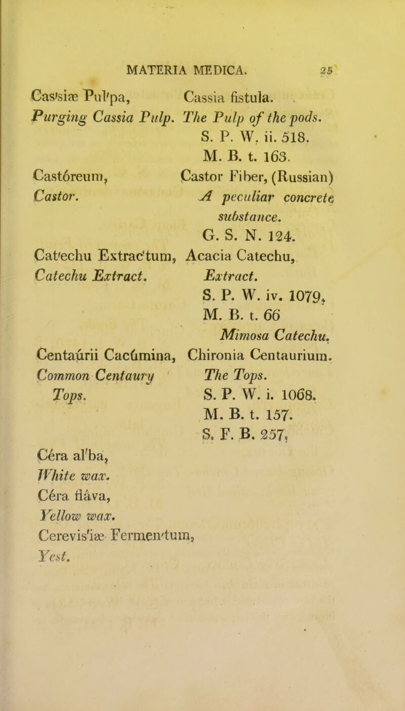 Cas'siae Pul'pa, Purging Cassia Pulp. Castbreum, Castor. Cat'echu Extrac’tum, Catechu Extract. Centaurii Cachmina, Common Centaury Tops. Cera al'ba, White wax. Cera Hava, Yellow wax. Cerevis'ise Fermen'tu Yesi. Cassia fistula. The Pulp of the pods. S. P. W. ii. 518. M. B. t. 163. Castor Fiber, (Russian) A peculiar concrete substance. G. S. N. 124. Acacia Catechu, Extract. S. P. W. iv. 1079? M. B. t. 66 Mimosa Catechu. Chironia Centaurium. The Tops. S. P. W. i. 1068. M. B. t. 157. S. F. B. 257,