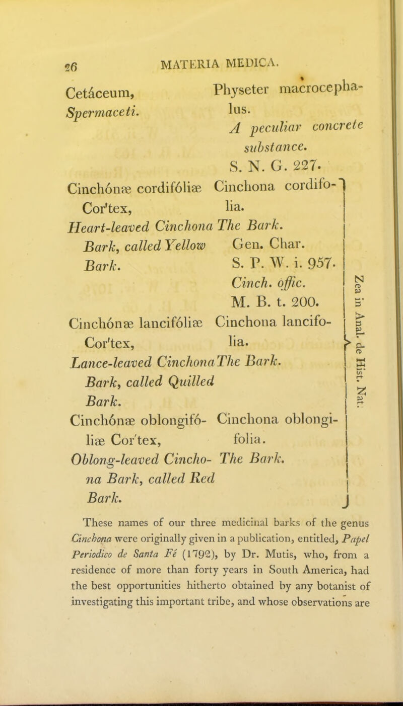 Cet&ceum, Spermaceti MATERIA MEDIC A. Physeter macrocepha- lus. A peculiar concrete substance. S. N. G. 227. Cinchonas cordif61iae Cinchona cordiio- Cor’tex, ha. Heart-leaved Cinchona The Bark. Bark, called Yellow Gen. Char. Bark. S. P.W.i. 957. Cinch, offic. M. B. t. 200. Cinclionae lancifoliae Cinchona lancifo- Cor'tex, ha. Lance-leaved CinchonaThe Bark. Bark, called Quilled Bark. Cinclionae oblongifo- Cinchona oblongi- liae Cortex, folia. Oblong-leaved Cincho- The Bark, na Bark, called Red Bark. N n> P • 3 i> 3 SJ K n- rt> 2 s> These names of our three medicinal barks of the genus Cinchona were originally given in a publication, entitled, Papel Periodico de Santa Fe (1792), by Dr. Mutis, who, from a residence of more than forty years in South America, had the best opportunities hitherto obtained by any botanist of investigating this important tribe, and whose observations are