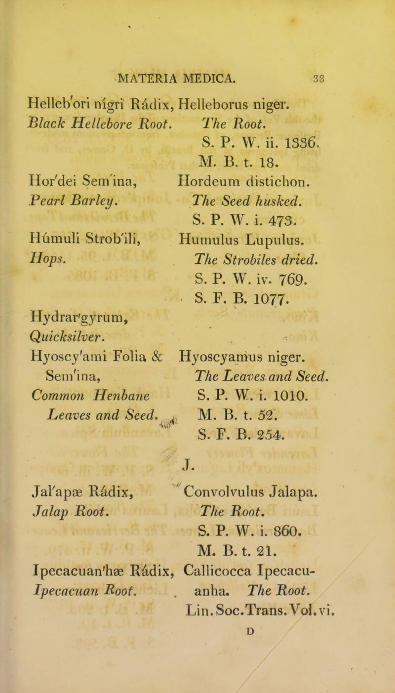 Hellebori nigri R&dix, Helleborus niger. The Root. S. P. W. ii. 1336. Black Hellebore Root. Ilor'dei Sem ina, Pearl Barley. Hlimuli Strob'ili, Hops. Hydrargyrum, Quicksilver. Hyoscy'ami Folia & Sem'ina, Common Henbane Leaves and Seed. ■Mr Jal'apae R&dix, Jalap Root. M. B. t. 18. Hordeum distichon. The Seed husked. S. P. W. i. 473. Humulus Lupulus. The Strobiles dried. S. P. W. iv. 769. • S. F. B. 1077. V * Hyoscyamus niger. The Leaves and Seed. S. P. W. i. 1010. M. B. t. 52. S. F. B. 254. Convolvulus Jalapa. The Root. S. P. W. i. 860. M. B. t. 21. Ipecacuan'hae R&dix, Callicocca Ipecacu- Tpecacuan Root. . anha. The Root. Lin. Soc. Trans. Vol.vi. D