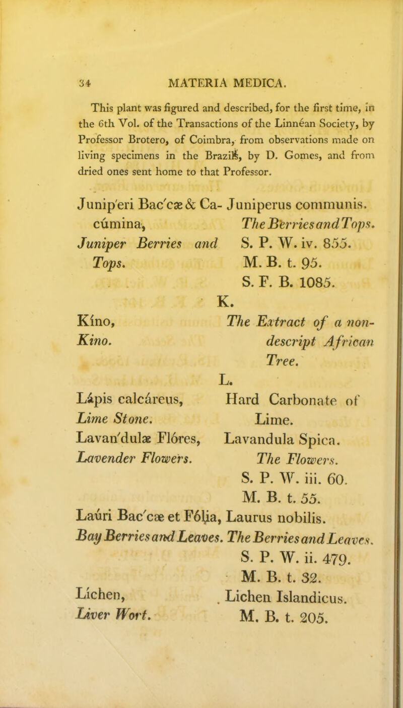 This plant was figured and described, for the first time, in the 6th Vol. of the Transactions of the Linnean Society, by Professor Brotero, of Coimbra, from observations made on living specimens in the Brazil, by D. Gomes, and from dried ones sent home to that Professor. Junip'eri Bac'cae& Ca- Juniperus communis. cumina, The B'erriesand Tops. Juniper Berries and S. P. W. iv. 855. Tops. M. B. t. 95. S. E. B. 1085. K. Kino, The Extract of a non- Kino. descript A frican Tree. L. L&pis calc&reus. Lime Stone. Lavan'dulae Flores, Lavender Flowers. Hard Carbonate of Lime. Lavandula Spica. The Flowers. S. P. W. iii. 60. M. B. t. 55. Lauri Bac'cae et F61,ia, Laurus nobilis. Bay Berries and Leaves. The Berries and Leaves. S. P. W. ii. 479. M. B. t. 32. . Lichen Islandicus. M. B. t. 205. Lichen, Liver Wort.