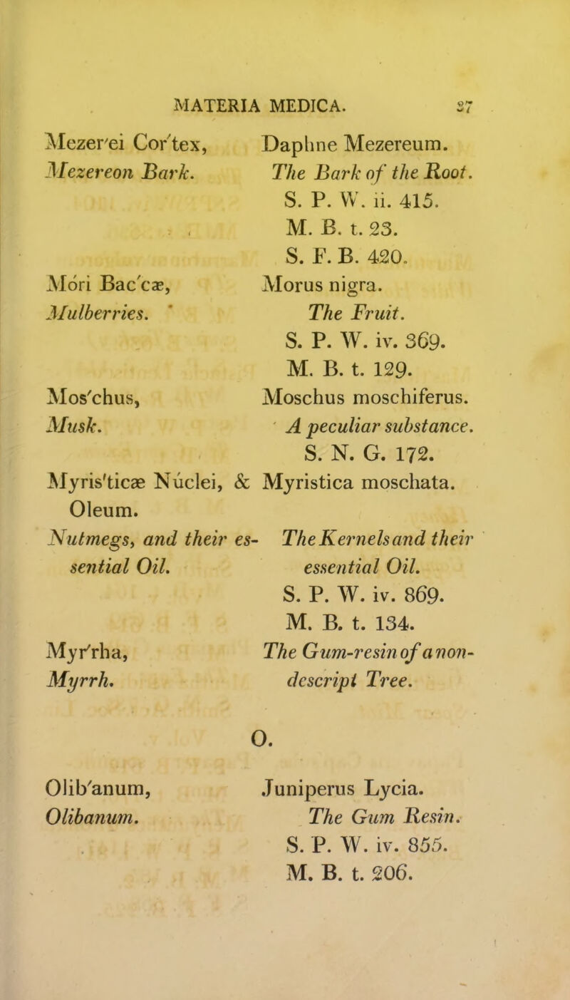 ^ / Mezer'ei Cor tex, Mezereon Bark. Mori Bac'ca*, Mulberries. Mos'chus, Musk. Myris'ticae Nuclei, & Oleum. Nutmegs, ant/ their es sential Oil. Myrrh a, Myrrh. Daphne Mezereum. The Bark of the Root. S. P. W. ri. 415. M. B. t. 23. S. F. B. 420. Alorus nigra. The Fruit. S. P. W. iv. 369. M. B. t. 129. Moschus moschiferus. A peculiar substance. S. N. G. 172. Myristica moschata. The Kernels and their essential Oil. S. P. W. iv. 869. M. B. t. 134. The Gum-resin of a non- descript Tree. Juniperus Lycia. The Gum Resin. S. P. W. iv. 855. M. B. t. 206. Olib'anum, Olibanum.