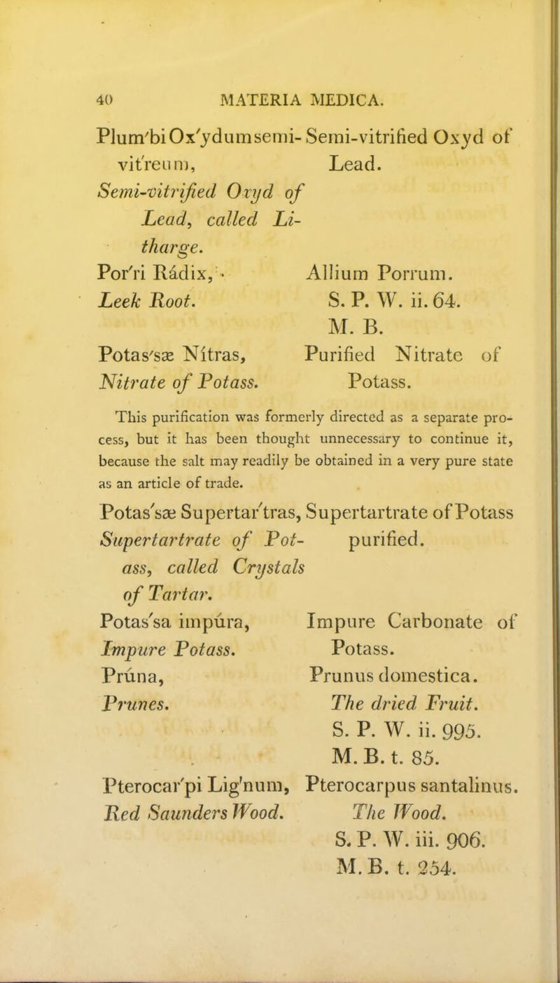 Plum'biOx'ydumsemi vit'reu m, Semi-vitrified Oxyd oJ Lead, called Li tliarge. PorTi Radix, • Leek Root. Potas'sas Nitras, Nitrate of Fotass. Semi-vitrified Oxyd of Lead. Allium Porrum. S. P. W. ii. 64. M. B. Purified Nitrate of Potass. This purification was formerly directed as a separate pro- cess, but it has been thought unnecessary to continue it, because the salt may readily be obtained in a very pure state as an article of trade. Potas'sae Supertar tras, Supertartrate of Potass Supertartrate of Rot- purified. ass, called Crystals of Tartar. Potas'sa impura, Impure Potass. Pruna, Prunes. Pterocar'pi Lig'num, Red Saunders Wood. Impure Carbonate of Potass. Prunus domestica. The dried, Fruit. S. P. W. ii. 995. M. B. t. 85. Pterocarpus santalinus. The Wood. S. P. W. iii. 906. M. B. t. 254.