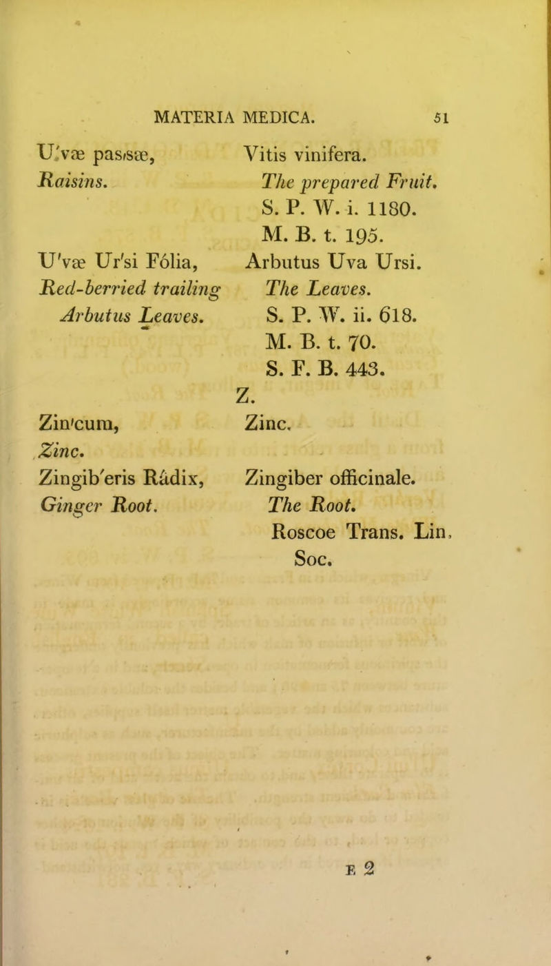 U vae pasfsse, Raisins. U'va? Ur'si Folia, Red-berried trailing O Arbutus Leaves. Zin'cum, Zinc. Zingib'eris Radix, Ginger Root. Vitis vinifera. The prepared Fruit. S. P. W. i. 1180. M. B. t. 195. Arbutus Uva Ursi. The Leaves. S. P. W. ii. 618. M. B. t. 70. S. F. B. 443. Z. Zinc. Zingiber officinale. The Root. Roscoe Trans. Lin, Soc.