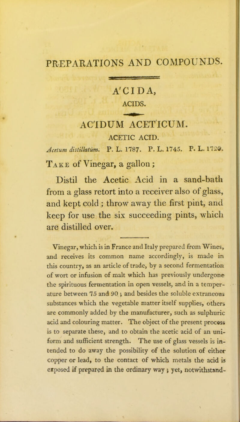 PREPARATIONS AND COMPOUNDS. A'CIDA, ACIDS. AC'IDUM ACETICUM. ACETIC ACID. dcetum distillatum. P. L. 1787. P. L. 1745. P. L. 17'2&. Take of Vinegar, a gallon; Distil the Acetic Acid in a sand-bath from a glass retort into a receiver also of glass, and kept cold ; throw away the first pint, and keep for use the six succeeding pints, which are distilled over. Vinegar, which is in France and Italy prepared from Wines, and receives its common name accordingly, is made in this country, as an article of trade, by a second fermentation of wort or infusion of malt which has previously undergone the spirituous fermentation in open vessels, and in a temper- ature between 75 and 90 ; and besides the soluble extraneous substances which the vegetable matter itself supplies, others are commonly added by the manufacturer, such as sulphuric acid and colouring matter. The object of the present process is to separate these, and to obtain the acetic acid of an uni- form and sufficient strength. The use of glass vessels is in- tended to do away the possibility of the solution of either copper or lead, to the contact of which metals the acid is exposed if prepared in the ordinary way ; yet, notwithstand-