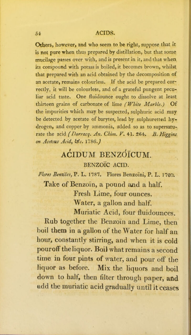 Others, however, and who seem to be right, suppose that it is not pure when thus prepared by distillation, but that some mucilage passes over with, and is present in it, and that when its compound with potass is boiled, it becomes brown, whilst that prepared with an acid obtained by the decomposition of an acetate, remains colourless. If the acid be prepared cor- rectly, it will be colourless, and of a grateful pungent pecu- liar acid taste. One fluidounce ought to dissolve at least thirteen grains of carbonate of lime (White Marble.) Of the impurities which may be suspected, sulphuric acid may be detected by acetate of barytes, lead by sulphuretted hy- drogen, and copper by ammonia, a'dded so as to supersatu- rate the acid (Darracq. An. Chim. V. 41. 264. B. Higgins on Acetous Acid, fsV. 1786.^ ACIDUM BENZOICUM. BENZOIC ACID. Flores Benzoes, P. L. 1787. Flores Benzoini, P. L. 1720. Take of Benzoin, a pound and a half. Fresh Lime, four ounces. Water, a gallon and half. Muriatic Acid, four fluidounces. Rub together the Benzoin and Lime, then boil them in a gallon of the Water for half an hour, constantly stirring, and when it is cold pour off the liquor. Boil what remains a second time in four pints of water, and pour off the liquor as before. Mix the liquors and boil down to half, then fdter through paper, and add the muriatic acid gradually until it ceases