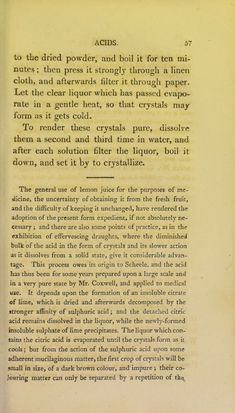 to the dried powder, and boil it for ten mi- nutes ; then press it strong^ through a linen cloth, and afterwards filter it through paper. Let the clear liquor which has passed evapo- rate in a gentle heat, so that crystals may form as it gets cold. To render these crystals pure, dissolve them a second and third time in water, and after each solution filter the liquor, boil it down, and set it by to crystallize. The general use of lemon juice for the purposes of me- dicine, the uncertainty of obtaining it from the fresh fruit, and the difficulty of keeping it unchanged, have rendered the adoption of the present form expedient, if not absolutely ne- cessary ; and there are also some points of practice, as in the exhibition of effervescing draughts, where the diminished bulk of the acid in the form of crystals and its slower action as it dissolves from a solid state, give it considerable advan- tage. This process owes its origin to Scheele. and the acid has thus been for some years prepared upon a large scale and in a very pure state by Mr. Coxwell, and applied to medical use. It depends upon the formation of an insoluble citrate of lime, which is dried and afterwards decomposed by the stronger affinity of sulphuric acid; and the detached citric acid remains dissolved in the liquor, while the newly-formed insoluble sulphate of lime precipitates. The liquor which con- tains the citric acid is evaporated until the crystals form as it cools; but from the action of the sulphuric acid upon some adherent mucilaginous matter, the first crop of crystals wall be small in size, of a dark brown colour, and impure ; their co- louring matter can only be separated by a repetition of thq