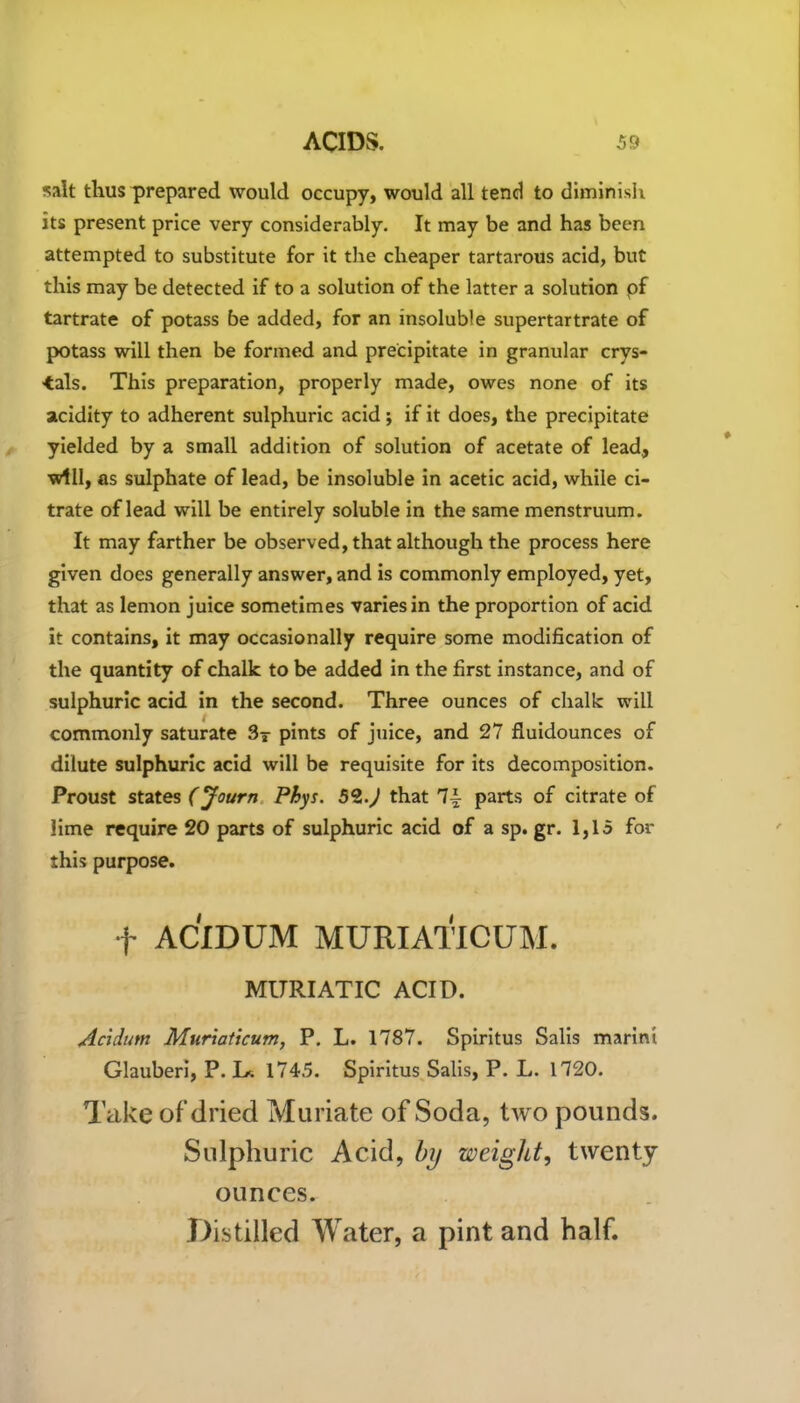 salt thus prepared would occupy, would all tend to diminish its present price very considerably. It may be and has been attempted to substitute for it the cheaper tartarous acid, but this may be detected if to a solution of the latter a solution of tartrate of potass be added, for an insoluble supertartrate of potass will then be formed and precipitate in granular crys- tals. This preparation, properly made, owes none of its acidity to adherent sulphuric acid; if it does, the precipitate yielded by a small addition of solution of acetate of lead., will, as sulphate of lead, be insoluble in acetic acid, while ci- trate of lead will be entirely soluble in the same menstruum. It may farther be observed, that although the process here given does generally answer, and is commonly employed, yet, that as lemon juice sometimes varies in the proportion of acid it contains, it may occasionally require some modification of the quantity of chalk to be added in the first instance, and of sulphuric acid in the second. Three ounces of chalk will commonly saturate 3y pints of juice, and 27 fluidounces of dilute sulphuric acid will be requisite for its decomposition. Proust states (Journ Phys. 52.) that 7i parts of citrate of lime require 20 parts of sulphuric acid of a sp. gr. 1,15 for this purpose. f ACIDUM MURIATICUM. MURIATIC ACID. Acidtrn Muriaticum, P. L. 1787. Spiritus Salis marini Glauberi, P. I>. 1745. Spiritus Salis, P. L. 1720. Take of’dried Muriate of Soda, two pounds. Sulphuric Acid, by weight, twenty- ounces. Distilled Water, a pint and half.