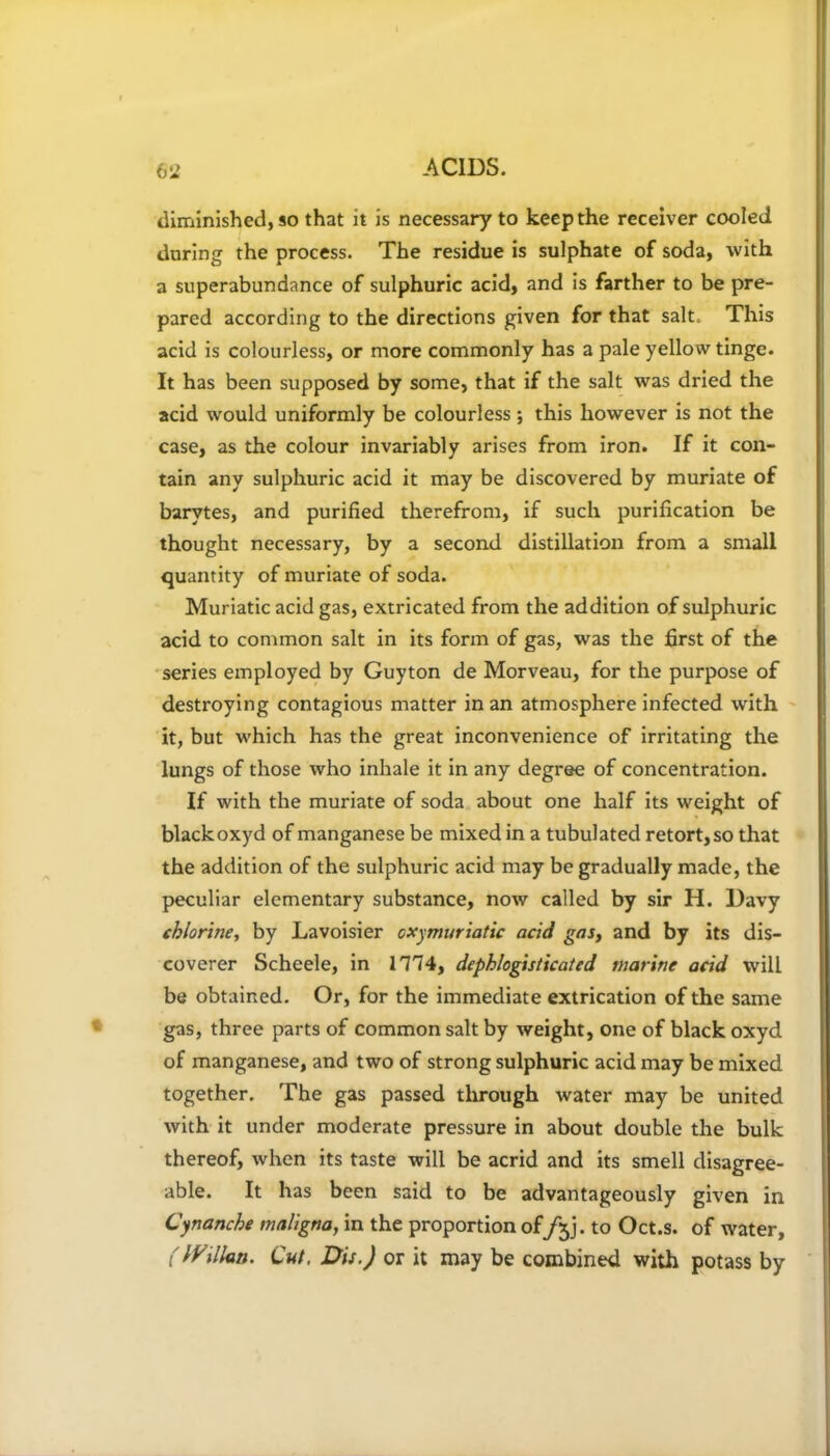 diminished, so that it is necessary to keep the receiver cooled during the process. The residue is sulphate of soda, with a superabundance of sulphuric acid, and is farther to be pre- pared according to the directions given for that salt. This acid is colourless, or more commonly has a pale yellow tinge. It has been supposed by some, that if the salt was dried the acid would uniformly be colourless; this however is not the case, as the colour invariably arises from iron. If it con- tain any sulphuric acid it may be discovered by muriate of barytes, and purified therefrom, if such purification be thought necessary, by a second distillation from a small quantity of muriate of soda. Muriatic acid gas, extricated from the addition of sulphuric acid to common salt in its form of gas, was the first of the series employed by Guyton de Morveau, for the purpose of destroying contagious matter in an atmosphere infected with it, but which has the great inconvenience of irritating the lungs of those who inhale it in any degree of concentration. If with the muriate of soda about one half its weight of blackoxyd of manganese be mixed in a tubulated retort,so that the addition of the sulphuric acid may be gradually made, the peculiar elementary substance, now called by sir H. Davy chlorine, by Lavoisier oxymuriatic acid gas, and by its dis- coverer Scheele, in 1114, dephlogisticated marine acid will be obtained. Or, for the immediate extrication of the same gas, three parts of common salt by weight, one of black oxyd of manganese, and two of strong sulphuric acid may be mixed together. The gas passed through water may be united with it under moderate pressure in about double the bulk thereof, when its taste will be acrid and its smell disagree- able. It has been said to be advantageously given in Cynanche maligna, in the proportion of/jj. to Oct.s. of water, (IVillan. Cut, Dis.) or it may be combined with potass by