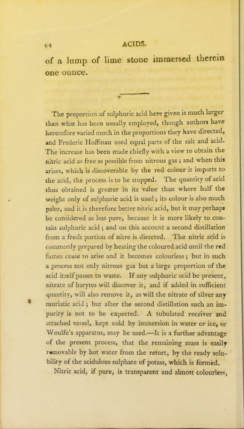 of a lump of lime stone immersed therein one ounce. The proportion of sulphuric acid here given is much larger than what has been usually employed, though authors have heretofore varied much in the proportions they have directed, and Frederic Hoffman used equal parts of the salt and acid. The increase has been made chiefly with a view to obtain the nitric acid as free as possible from nitrous gas ; and when this arises, which is discoverable by the red colour it imparts to the acid, the process is to be stopped. The quantity of acid thus obtained is greater in its value than where half the weight only of sulphuric acid is used; its colour is also much paler, and it is therefore better nitric acid, but it may perhaps be considered as less pure, because it is more likely to con- tain sulphuric acid; and on this account a second distillation from a fresh portion of nitre is directed. The nitric acid is commonly prepared by heating the coloured acid until the red fumes cease to arise and it becomes colourless; but in such a process not only nitrous gas but a large proportion of the acid itself passes to waste. If any sulphuric acid be present, nitrate of barytes will discover it, and if added in sufficient quantity, will also remove it, as will the nitrate of silver any muriatic acid ; but after the second distillation such an im- purity is not to be expected. A tubulated receiver and attached vessel, kept cold by immersion in water or ice, or Woulfe’s apparatus, may be used.—It is a further advantage of the present process, that the remaining mass is easily removable by hot water from the retort, by the ready solu- bility of the acidulous sulphate of potass, which is formed. Nitric acid, if pure, is transparent and almost colourless.