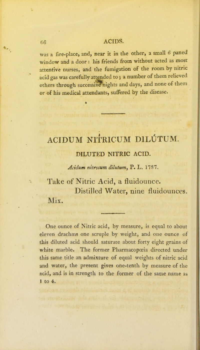 was a fire-place, and, near it in the other, a small 6 paned window and a door: his friends from without acted as most attentive nurses, and the fumigation of the room by nitric acid gas was carefully attended to ; a number of them relieved others through successiw?nights and days, and none of them or of his medical attendants, suffered by the disease. ACIDUM NITRICUM D1LUTUM. DILUTED NITRIC ACID. Acidum nitrosum dilutum, P. L. 1787. Take of Nitric Acid, a fluidounce. Distilled Water, nine fluidounces. Mix. One ounce of Nitric acid, by measure, is equal to about eleven drachms one scruple by weight, and one ounce of this diluted acid should saturate about forty eight grains of white marble. The former Pharmacopoeia directed under this same title an admixture of equal weights of nitric acid and water, the present gives one-tenth by measure of the acid, and is in strength to the former of the same name as 1 to 4.