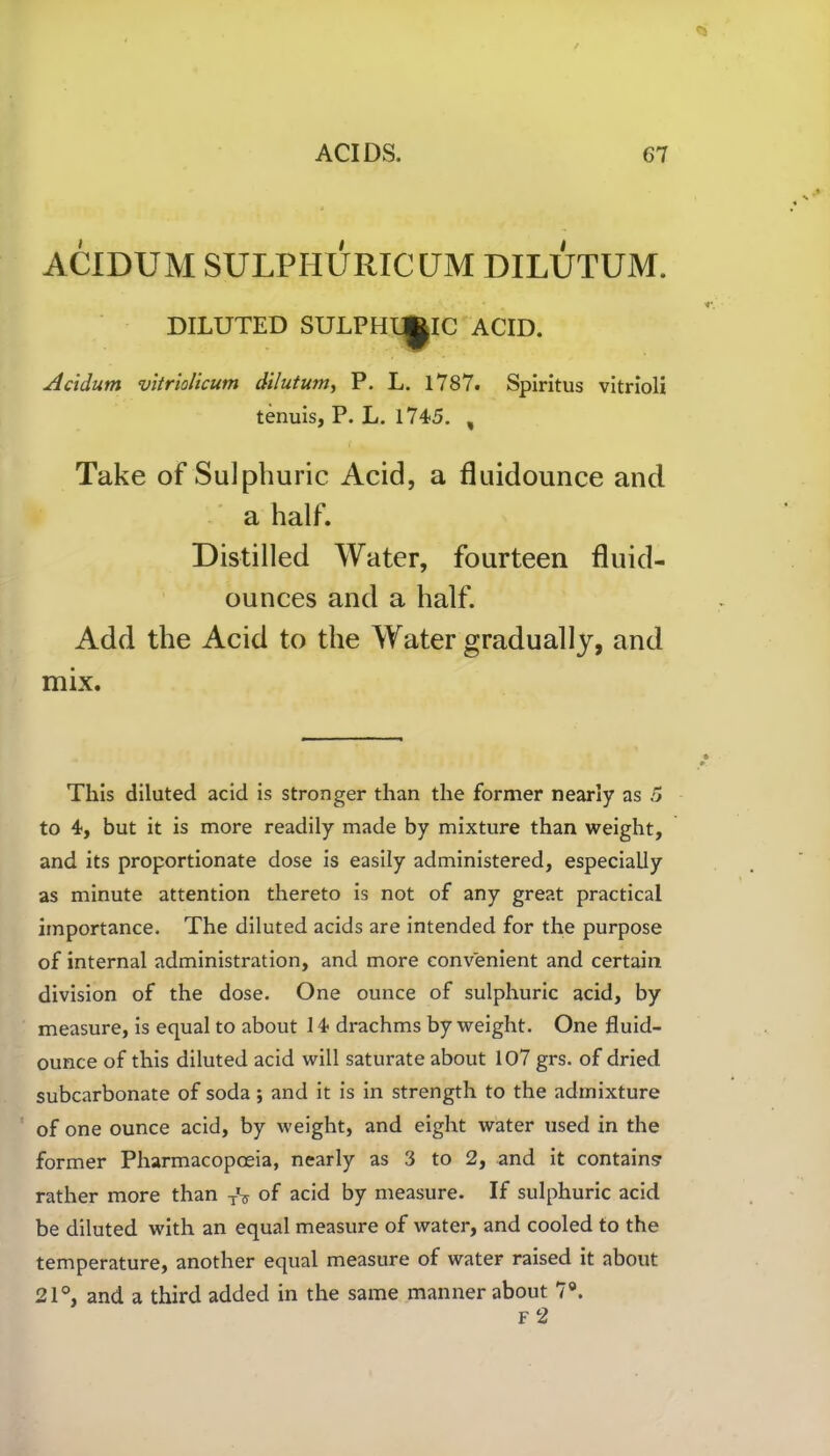 ACIDUM SULPHURIC UM DILUTUM. DILUTED SULPHL^IC ACID. Acidum vitriolicum dilutum, P. L. 1787. Spiritus vitrioli tenuis, P. L. 1745. , i k Take of Sulphuric Acid, a fluidounce and a half. Distilled Water, fourteen fluid- ounces and a half. Add the Acid to the Water gradually, and mix. This diluted acid is stronger than the former nearly as 5 to 4, but it is more readily made by mixture than weight, and its proportionate dose is easily administered, especially as minute attention thereto is not of any great practical importance. The diluted acids are intended for the purpose of internal administration, and more convenient and certain division of the dose. One ounce of sulphuric acid, by measure, is equal to about 14 drachms by weight. One fluid- ounce of this diluted acid will saturate about 107 grs. of dried subcarbonate of soda; and it is in strength to the admixture of one ounce acid, by weight, and eight water used in the former Pharmacopoeia, nearly as 3 to 2, and it contains rather more than TV of acid by measure. If sulphuric acid be diluted with an equal measure of water, and cooled to the temperature, another equal measure of water raised it about 21°, and a third added in the same manner about 7°. f 2