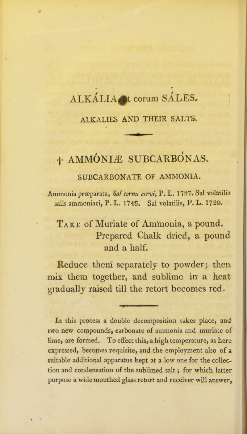 ALKALIA£t eorinn SALES, ALKALIES AND THEIR SALTS. f AMMONLE SUBCARBONAS. SUBCARBONATE OF AMMONIA. Ammonia prseparata, Sal cornu cerviy P. L. 1737. Sal volatilio salis ammoniaci, P. L. 174S. Sal volatilis, P. L. 1720. Take of Muriate of Ammonia, a pound. Prepared Chalk dried, a pound and a half. Reduce them separately to powder; then mix them together, and sublime in a heat gradually raised till the retort becomes red. In this process a double decomposition takes place, and two new compounds, carbonate of ammonia and muriate of lime, are formed. To effect this, a high temperature, as here expressed, becomes requisite, and the employment also of a suitable additional apparatus kept at a low one for the collec- tion and condensation of the sublimed salt; for which latter purpose a wide mouthed glass retort and receiver will answer.
