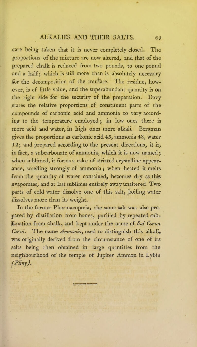 care being taken that it is never completely closed. The proportions of the mixture are now altered, and that of the prepared chalk is reduced from two pounds, to one pound and a half; which is still more than is absolutely necessary for the decomposition of the munate. The residue, how- ever, is of little value, and the superabundant quantity is on the right side for the security of the preparation. Davy states the relative proportions of constituent parts of the compounds of carbonic acid and ammonia to vary accord- ing to the temperature employed ; in low ones there is more acid and water, in high ones more alkali. Bergman gives the proportions as carbonic acid 45, ammonia 43, water 12; and prepared according to the present directions, it is, in fact, a subcarbonate of ammonia, which it is now named; when sublimed, it forms a cake of striated crystalline appear- V ance, smelling strongly of ammonia; when heated it melts from the quantity of water contained, becomes dry as this evaporates, and at last sublimes entirely away unaltered. Two parts of cold water dissolve one of this salt, boiling water dissolves more than its weight. In the former Pharmacopoeia, the same salt was also pre- pared by distillation from bones, purified by repeated sub- limation from chalk, and kept under the name of Sal Cornu Cervi. The name Ammoniay used to distinguish this alkali, was originally derived from the circumstance of one of its salts being then obtained in large quantities from the neighbourhood of the temple of Jupiter Ammon in Lybia (Pliny).