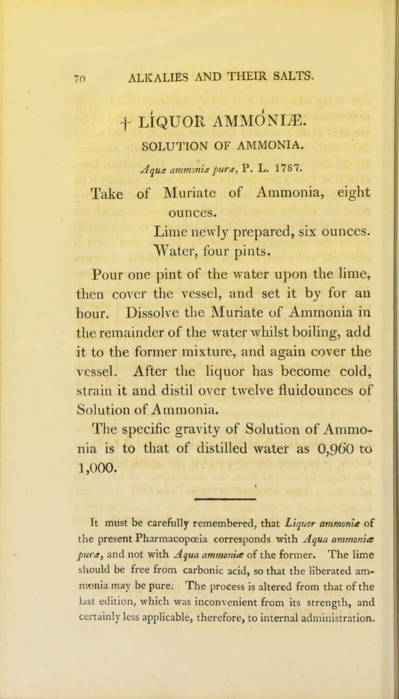 f LIQUOR AMMONLE. SOLUTION OF AMMONIA. Aqua ammonia: pura, P. L. 1787. Take of Muriate of Ammonia, eight ounces. Lime newly prepared, six ounces. Water, four pints. Pour one pint of the water upon the lime, then cover the vessel, and set it by for an hour. Dissolve the Muriate of Ammonia in the remainder of the water whilst boiling, add it to the former mixture, and again cover the vessel. After the liquor has become cold, strain it and distil over twelve fluidounces of Solution of Ammonia. The specific gravity of Solution of Ammo- nia is to that of distilled water as 0,960 to 1,000. It must be carefully remembered, that Liquor ammonia of the present Pharmacopoeia corresponds with Aqua ammonia purai and not with Aqua ammonia of the former. The lime should be free from carbonic acid, so that the liberated am- monia may be pure: The process is altered from that of the last edition, which was inconvenient from its strength, and certainly less applicable, therefore, to internal administration.