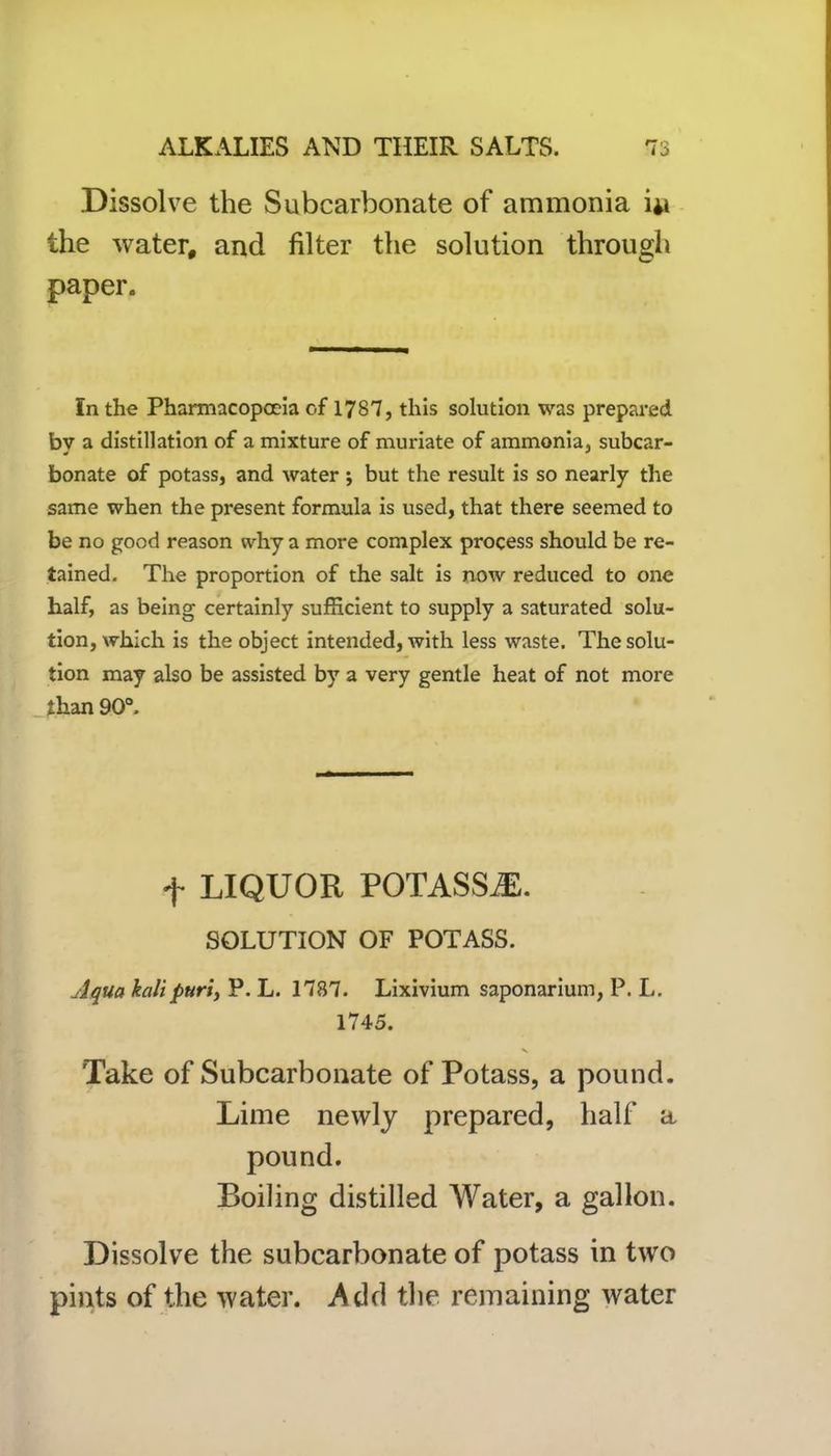 Dissolve the Subcarbonate of ammonia 41 the water, and filter the solution through paper. In the Pharmacopoeia of 1787, this solution was prepared by a distillation of a mixture of muriate of ammonia, subcar- bonate of potass, and water ; but the result is so nearly the same when the present formula is used, that there seemed to be no good reason why a more complex process should be re- tained. The proportion of the salt is now reduced to one half, as being certainly sufficient to supply a saturated solu- tion, which is the object intended, with less waste. The solu- tion may also be assisted by a very gentle heat of not more than 90°. f LIQUOR POTASSiE. SOLUTION OF POTASS. Aqua kalipuri, P. L. 1787. Lixivium saponarium, P. L. 1745. 'Take of Subcarbonate of Potass, a pound. Lime newly prepared, half a pound. Boiling distilled Water, a gallon. Dissolve the subcarbonate of potass in two pints of the water. Add the remaining water